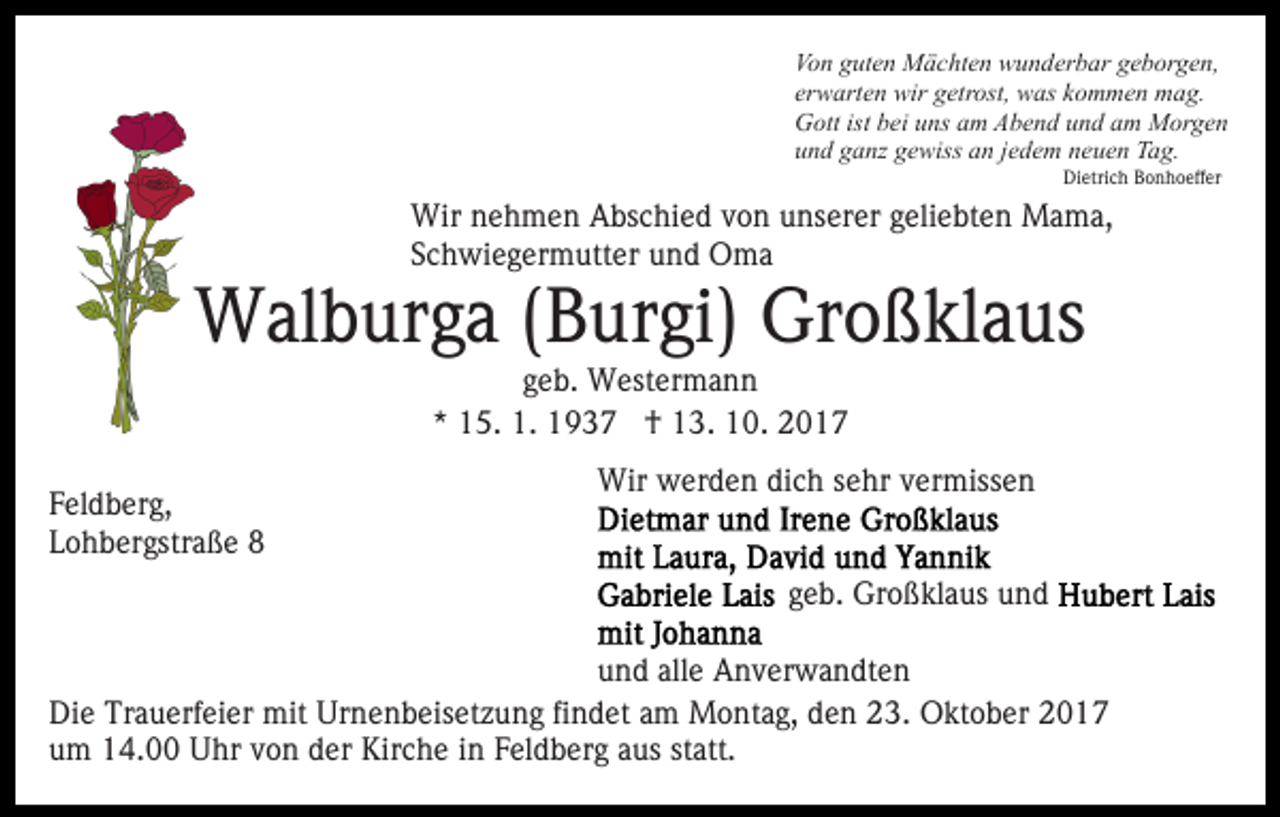 <p>Vo n gguten<br />ut e n Mächten<br />M ä c ht e n wunderbar<br />w u n d er b ar geborgen,<br />g e b or g e n,<br />Von<br />er w art e n wir<br />wir getrost,<br />g etr ost, was<br />w as kommen<br />k o m m e n mag.<br />m a g.<br />erwarten<br />G ott ist<br />ei uuns<br />ns aam<br />m AAbend<br />b e n d und<br />u n d am<br />a m Morgen<br />M or g e n<br />Gott<br />istbbei<br />und<br />u n d gganz<br />a nz ggewiss<br />e wiss aan<br />n jjedem<br />e d e m neuen<br />n e u e n Tag.<br />T a g.<br />Dietrich<br />Di<br />etri c h BBonhoeffer<br />o n h o eff er</p><p>Wir<br />e h m e n AAbschied<br />bs c hi e d v von<br />o n unserer<br />u ns er er ggeliebten<br />eli e bt e n Mama,<br />M a m a,<br />Wirn nehmen<br />SSchwiegermutter<br />c h wi e g er m utt er und<br />u n d Oma<br />O ma</p><p>WWalburga<br />al b ur g a ( B(Burgi)<br />ur gi) GrGroßklaus<br />o ß kl a us<br />g e b. Westermann<br />W est er m a n n<br />geb.<br />*<br />* 15.<br />1 5. 1.<br />1. †<br />† 13.<br />1 3. 10.<br />1 0 .</p><p>F el d b er g,<br />Feldberg,<br />LLohbergstraße<br />o h b er gstr a ß e</p><p>Wir wwerden<br />er d e n didich<br />c h s esehr<br />hr v vermissen<br />e r miss e n<br />Wir<br />ggeb.<br />e b. Großklaus<br />Gr o ß kl a us und<br />und</p><p>und<br />u n d all<br />alle<br />e Anverwandten<br />A n v er w a n dt e n<br />Di e Tr<br />Die<br />Trauerfeier<br />a u erf ei er mit<br />mit Ur<br />Urnenbeisetzung<br />n e n b eis et z u n g fifindet<br />n d et aam<br />m Montag,<br />M o nt a g, den<br />d e n 23.<br />2 3. Oktober<br />O kt o b er<br />uum<br />m 14.00<br />1 4. Uhr<br />U hr vvon<br />o n dder<br />er Kirche<br />K ir c h e iinn Feldberg<br />F el d b er g aus<br />a us statt.<br />st att.</p>
