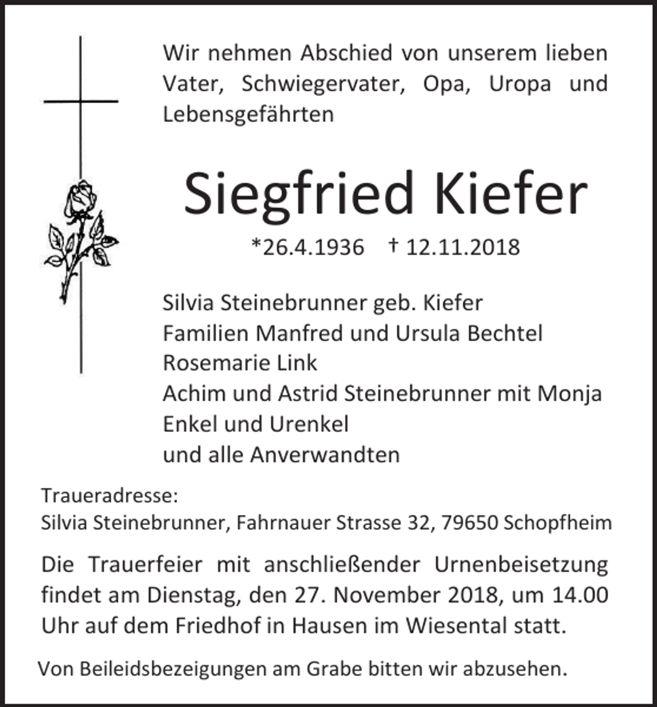 <p>Wir nehmen Abschied von unserem lieben<br />Vater, Schwiegervater, Opa, Uropa und<br />Lebensgefährten</p><p>Siegfried Kiefer<br />*26.4.1936 † 12.11.2018<br />Silvia Steinebrunner geb. Kiefer<br />Familien Manfred und Ursula Bechtel<br />Rosemarie Link<br />Achim und Astrid Steinebrunner mit Monja<br />Enkel und Urenkel<br />und alle Anverwandten<br />Traueradresse:<br />Silvia Steinebrunner, Fahrnauer Strasse 32, 79650 Schopfheim</p><p>Die Trauerfeier mit anschließender Urnenbeisetzung<br />findet am Dienstag, den 27. November 2018, um 14.00<br />Uhr auf dem Friedhof in Hausen im Wiesental statt.<br />Von Beileidsbezeigungen am Grabe bitten wir abzusehen.</p>