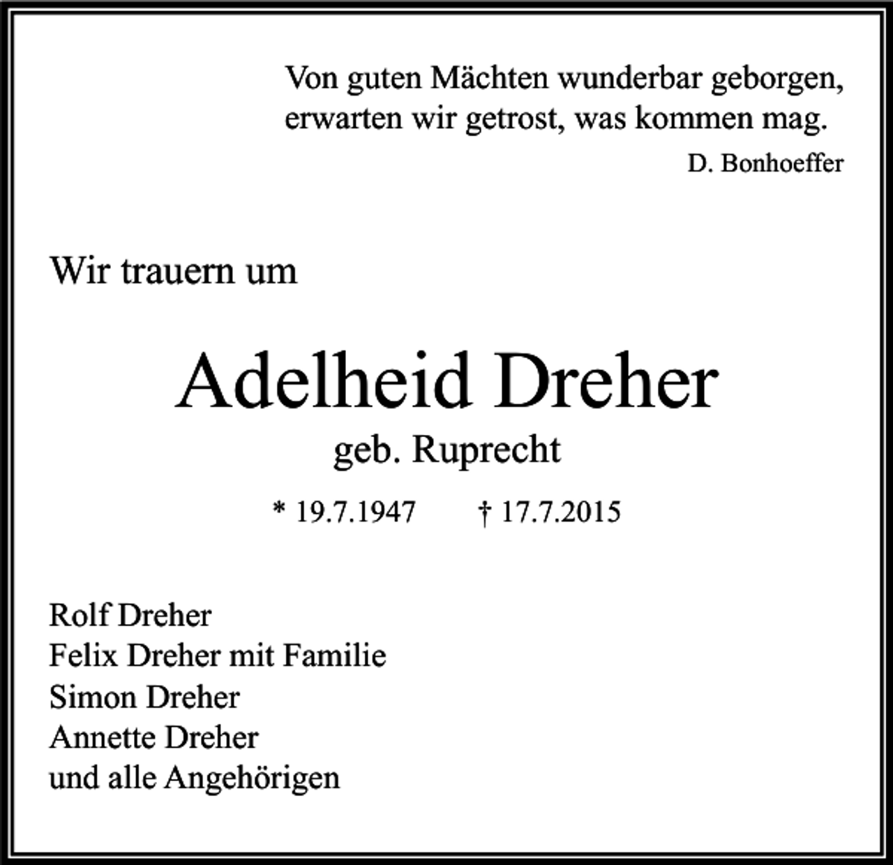 <p>Von guten Mächten wunderbar geborgen,<br />erwarten wir getrost, was kommen mag.<br />D. Bonhoeffer</p><p>Wir trauern um</p><p>Adelheid Dreher<br />geb. Ruprecht</p><p>* 19.7.1947</p><p>Rolf Dreher<br />Felix Dreher mit Familie<br />Simon Dreher<br />Annette Dreher<br />und alle Angehörigen</p><p>† 17.7.2015</p>