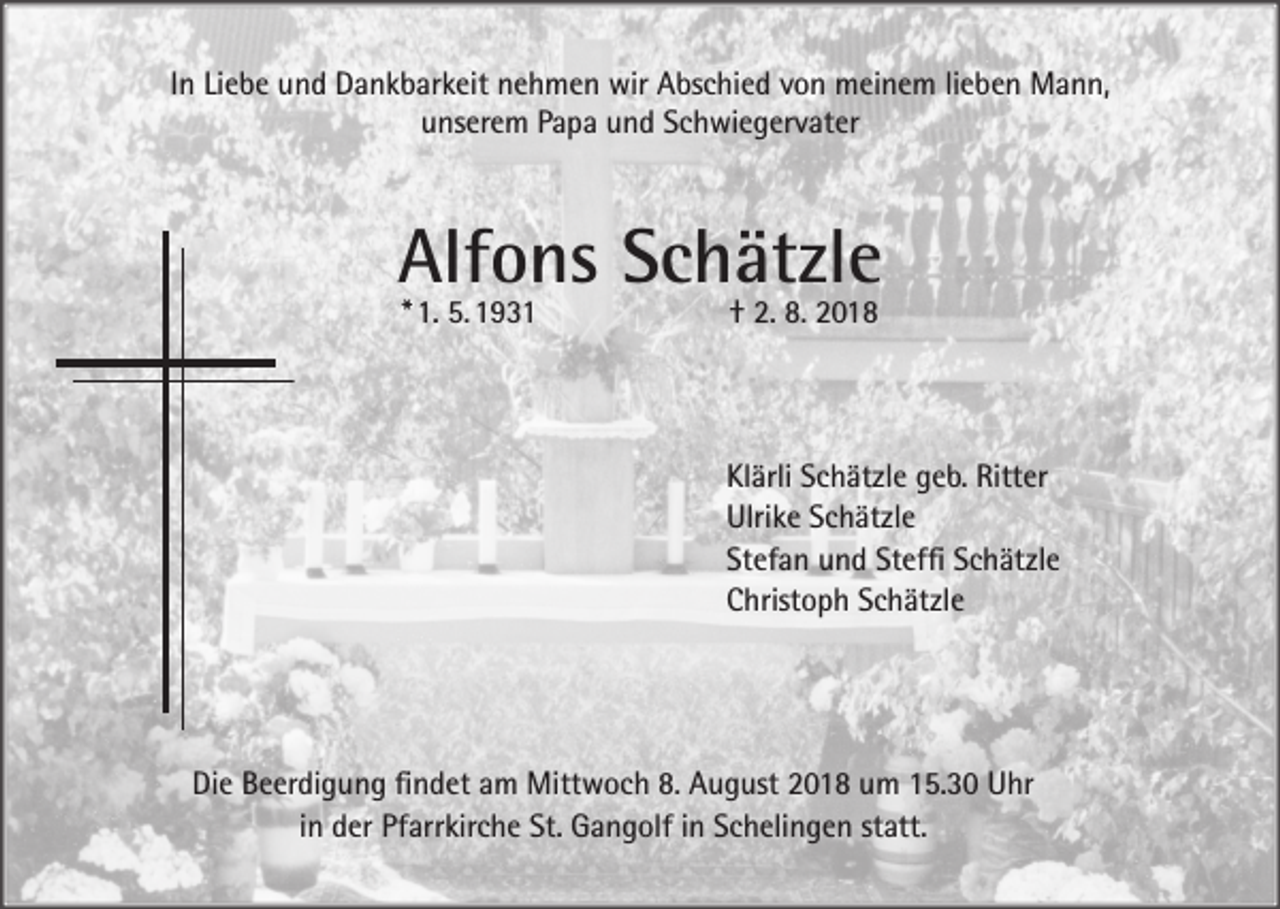 <p>In Liebe und Dankbarkeit nehmen wir Abschied von meinem lieben Mann,<br />unserem Papa und Schwiegervater</p><p>Alfons Schätzle<br />*<br />1. 5.<br />1931 † 2. 8. 2018</p><p>Klärli Schätzle geb. Ritter<br />Ulrike Schätzle<br />Stefan und Steffi Schätzle<br />Christoph Schätzle</p><p>Die Beerdigung findet am Mittwoch 8. August 2018 um 15.30 Uhr<br />in der Pfarrkirche St. Gangolf in Schelingen statt.</p>
