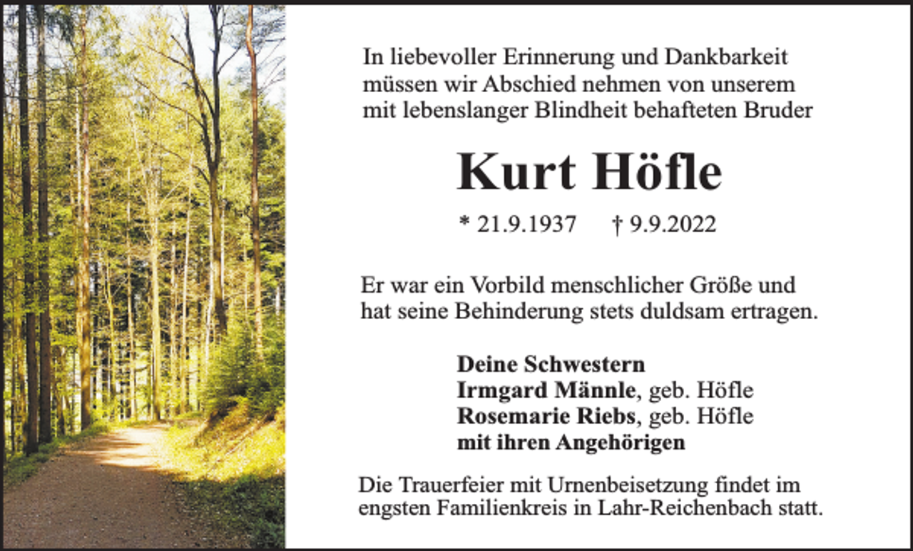 <p>In liebevoller Erinnerung und Dankbarkeit<br />müssen wir Abschied nehmen von unserem<br />mit lebenslanger Blindheit behafteten Bruder</p><p>Kurt Höfle<br />* 21.9.1937</p><p>† 9.9.2022</p><p>Er war ein Vorbild menschlicher Größe und<br />hat seine Behinderung stets duldsam ertragen.<br />Deine Schwestern<br />Irmgard Männle, geb. Höfle<br />Rosemarie Riebs, geb. Höfle<br />mit ihren Angehörigen<br />Die Trauerfeier mit Urnenbeisetzung findet im<br />engsten Familienkreis in Lahr-Reichenbach statt.</p>