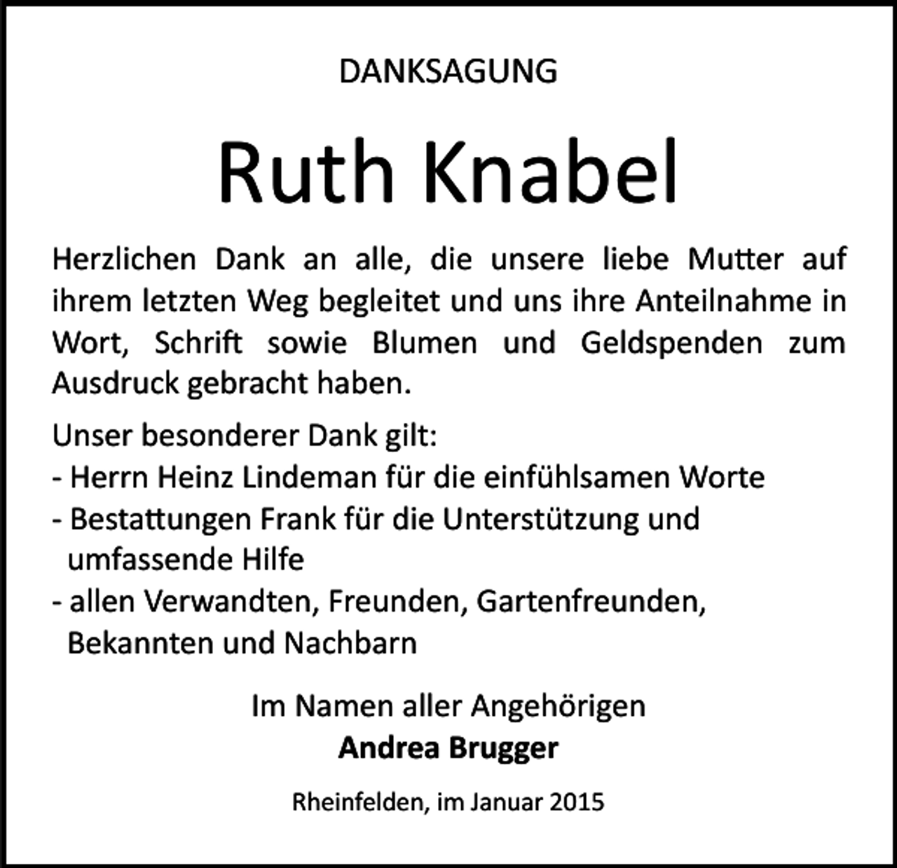 <p>DANKSAGUNG</p><p>Ruth Knabel<br />Herzlichen Dank an alle, die unsere liebe Mu�er auf<br />ihrem letzten Weg begleitet und uns ihre Anteilnahme in<br />Wort, Schri� sowie Blumen und Geldspenden zum<br />Ausdruck gebracht haben.<br />Unser besonderer Dank gilt:<br />­ Herrn Heinz Lindeman für die einfühlsamen Worte<br />­ Besta�ungen Frank für die Unterstützung und<br />umfassende Hilfe<br />­ allen Verwandten, Freunden, Gartenfreunden,<br />Bekannten und Nachbarn<br />Im Namen aller Angehörigen<br />Andrea Brugger<br />Rheinfelden, im Januar 2015</p>