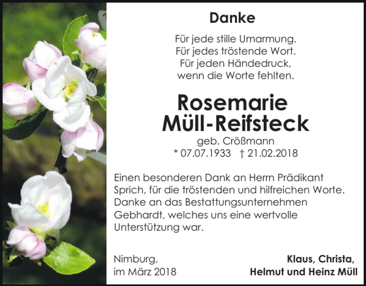 <p>Danke<br />Danke<br />stillee Umarmung.<br />FFür<br />ür jjede<br />e d e still<br />U m ar m u n g.<br />Für<br />F ür jjedes<br />e d es trtröstende<br />öst e n d e Wort.<br />W ort.<br />F ür jjeden<br />e d e n Händedruck,<br />H ä n d e dr u c k,<br />Für<br />wwenn<br />e n n didie<br />e Worte<br />W ort e f fehlten.<br />e hlt e n.</p><p>Rosemarie<br />R o s e m ari e<br />M üll - R eif st e c k<br />Müll-Reifsteck<br />g e b. Crößmann<br />Cr ö ß m a n n<br />geb.<br />** 07.07.1933<br />0 7. 0 7. 1 9 †† 21.02.2018<br />2 1. 0 2. 2 0 1 8</p><p>Prädikant<br />EiEinen<br />n e n besonderen<br />b es o n d er e n Dank<br />D a n k an<br />a n Herrn<br />H err n Pr<br />ä di k a n t<br />Sprich,<br />hilfreichen<br />S pri c h, ffür<br />ür die<br />di e trtröstenden<br />öst e n d e n uund<br />n d hilfr<br />ei c h e n Worte.<br />W ort e.<br />Danke<br />D a n k e aan<br />n ddas<br />as BBestattungsunternehmen<br />est at t u n gs u nt er n e h m e n<br />G e b h ar dt, wwelches<br />el c h es uuns<br />ns eine<br />ei n e wertvolle<br />w ert v oll e<br />Gebhardt,<br />U nt erst üt z u n g war.<br />w ar.<br />Unterstützung<br />Ni m b ur g,<br />Nimburg,<br />iimm März<br />M är z</p><p>Klaus,<br />Kl a u s, Christa,<br />C hri st a,<br />H el m ut uund<br />n d HHeinz<br />ei n z Müll<br />M ü ll<br />Helmut</p>
