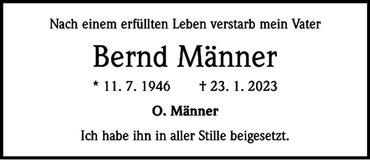 <p>Nach einem erfüllten Leben verstarb mein Vater</p><p>Bernd Männer<br />* 11. 7. 1946 † 23. 1. 2023<br />O. Männer<br />Ich habe ihn in aller Stille beigesetzt.</p>