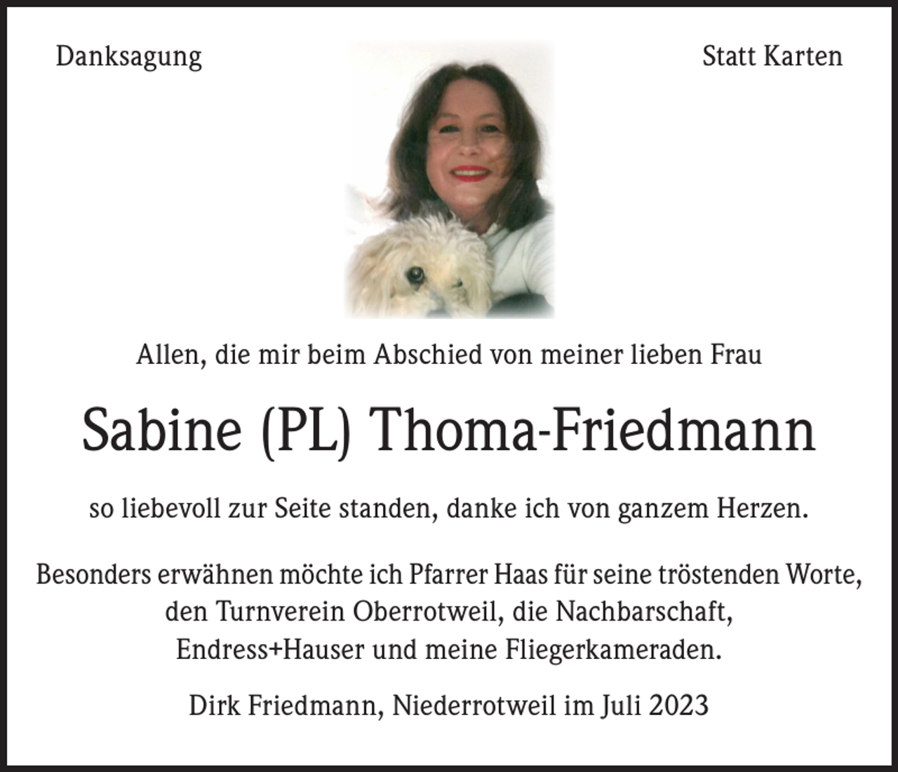<p>Danksagung</p><p>Statt Karten</p><p>Allen, die mir beim Abschied von meiner lieben Frau</p><p>Sabine (PL) Thoma-Friedmann<br />so liebevoll zur Seite standen, danke ich von ganzem Herzen.<br />Besonders erwähnen möchte ich Pfarrer Haas für seine tröstenden Worte,<br />den Turnverein Oberrotweil, die Nachbarschaft,<br />Endress+Hauser und meine Fliegerkameraden.<br />Dirk Friedmann, Niederrotweil im Juli 2023</p>
