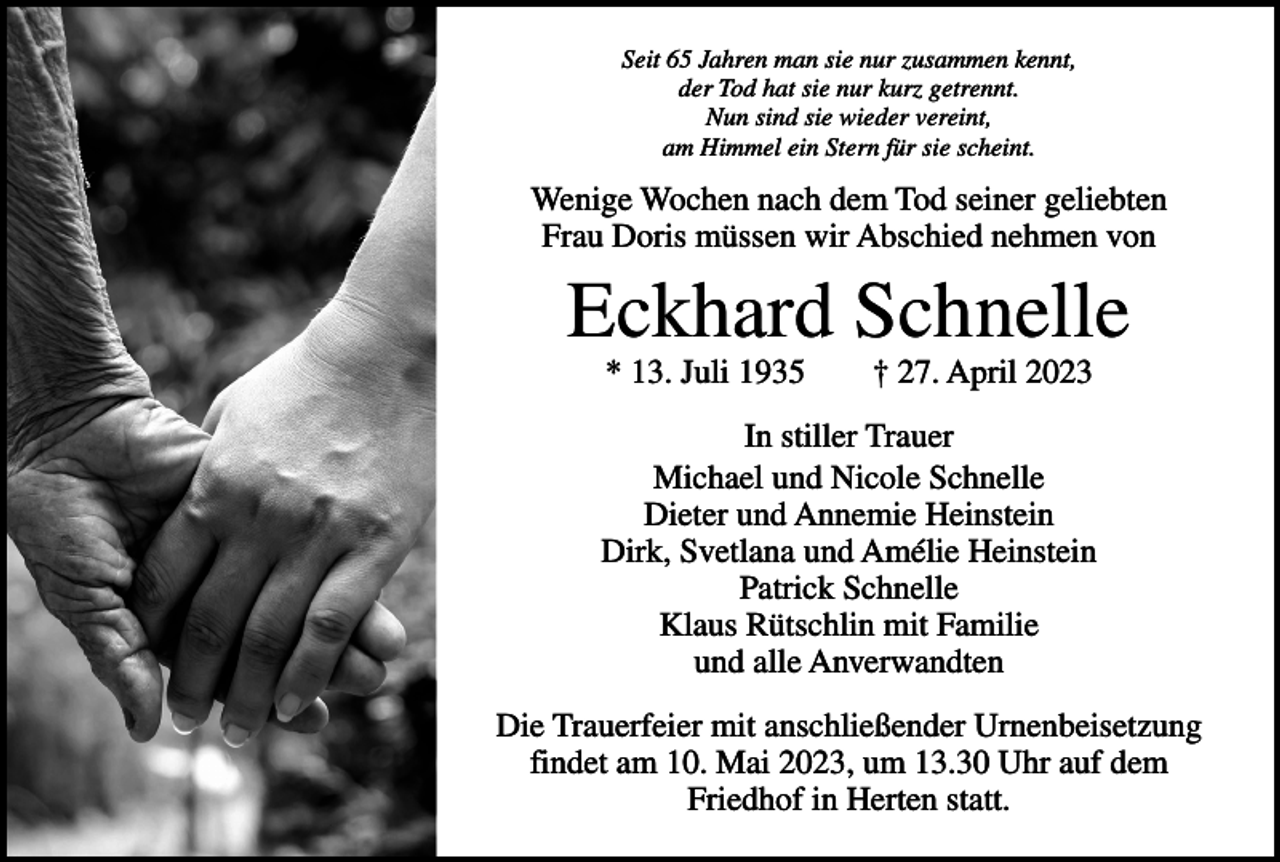 <p>Seit 65 Jahren man sie nur zusammen kennt,<br />der Tod hat sie nur kurz getrennt.<br />Nun sind sie wieder vereint,<br />am Himmel ein Stern für sie scheint.</p><p>Wenige Wochen nach dem Tod seiner geliebten<br />Frau Doris müssen wir Abschied nehmen von</p><p>Eckhard Schnelle<br />* 13. Juli 1935 † 27. April 2023</p><p>In stiller Trauer<br />Michael und Nicole Schnelle<br />Dieter und Annemie Heinstein<br />Dirk, Svetlana und Amélie Heinstein<br />Patrick Schnelle<br />Klaus Rütschlin mit Familie<br />und alle Anverwandten<br />Die Trauerfeier mit anschließender Urnenbeisetzung<br />findet am 10. Mai 2023, um 13.30 Uhr auf dem<br />Friedhof in Herten statt.</p>