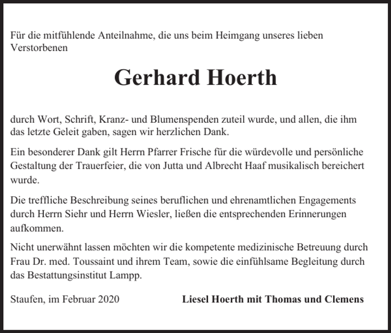 <p>Für die mitfühlende Anteilnahme, die uns beim Heimgang unseres lieben<br />Verstorbenen</p><p>Gerhard Hoerth<br />durch Wort, Schrift, Kranz- und Blumenspenden zuteil wurde, und allen, die ihm<br />das letzte Geleit gaben, sagen wir herzlichen Dank.<br />Ein besonderer Dank gilt Herrn Pfarrer Frische für die würdevolle und persönliche<br />Gestaltung der Trauerfeier, die von Jutta und Albrecht Haaf musikalisch bereichert<br />wurde.<br />Die treffliche Beschreibung seines beruflichen und ehrenamtlichen Engagements<br />durch Herrn Siehr und Herrn Wiesler, ließen die entsprechenden Erinnerungen<br />aufkommen.<br />Nicht unerwähnt lassen möchten wir die kompetente medizinische Betreuung durch<br />Frau Dr. med. Toussaint und ihrem Team, sowie die einfühlsame Begleitung durch<br />das Bestattungsinstitut Lampp.<br />Staufen, im Februar 2020</p><p>Liesel Hoerth mit Thomas und Clemens</p>