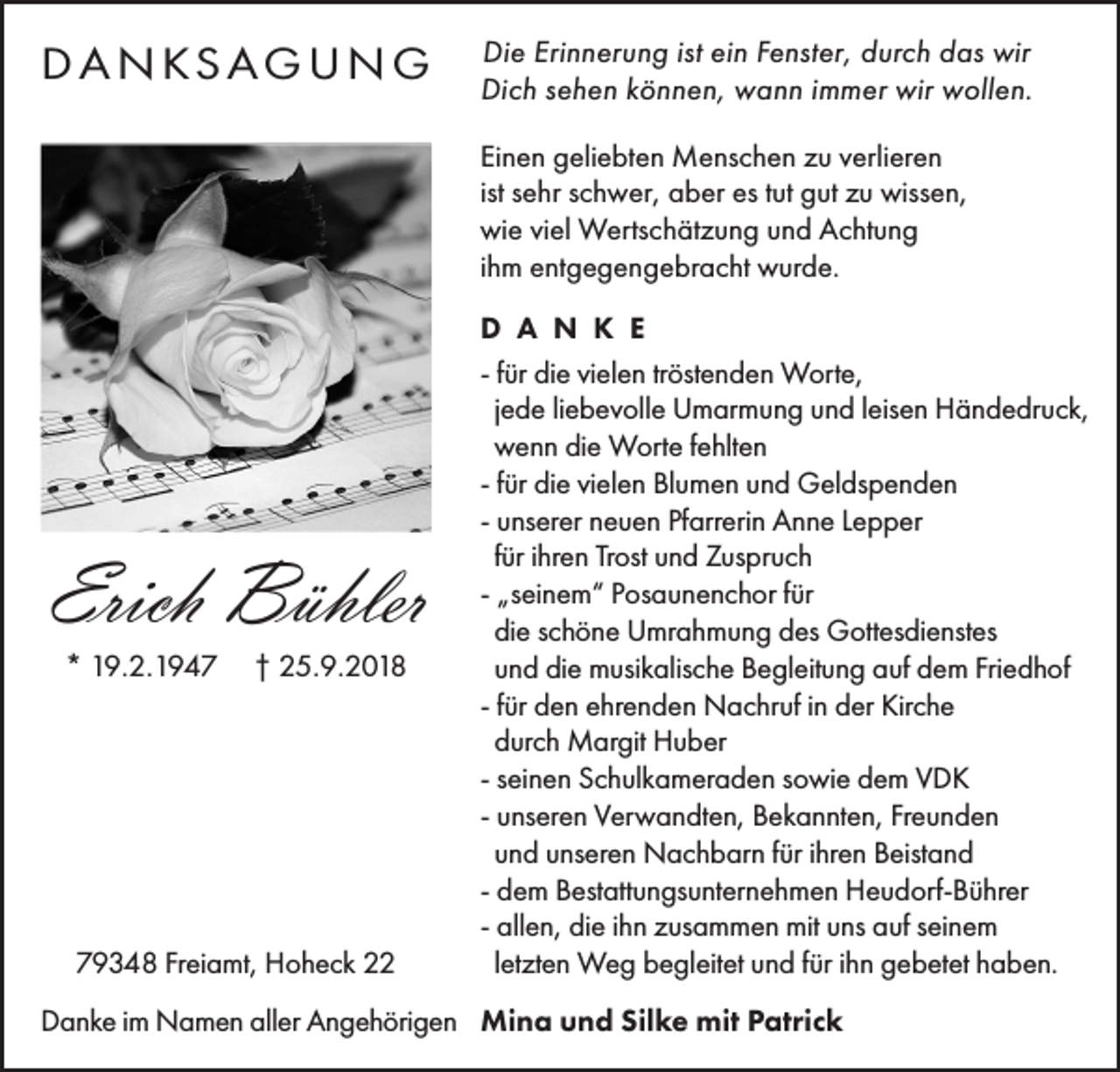 <p>D A N KS A G U N G</p><p>Die Erinnerung ist ein Fenster, durch das wir<br />Dich sehen können, wann immer wir wollen.<br />Einen geliebten Menschen zu verlieren<br />ist sehr schwer, aber es tut gut zu wissen,<br />wie viel Wertschätzung und Achtung<br />ihm entgegengebracht wurde.</p><p>Erich Bühler<br />* 19.2.1947</p><p>† 25.9.2018</p><p>79348 Freiamt, Hoheck 22</p><p>D A N K E<br />- für die vielen tröstenden Worte,<br />jede liebevolle Umarmung und leisen Händedruck,<br />wenn die Worte fehlten<br />- für die vielen Blumen und Geldspenden<br />- unserer neuen Pfarrerin Anne Lepper<br />für ihren Trost und Zuspruch<br />- „seinem“ Posaunenchor für<br />die schöne Umrahmung des Gottesdienstes<br />und die musikalische Begleitung auf dem Friedhof<br />- für den ehrenden Nachruf in der Kirche<br />durch Margit Huber<br />- seinen Schulkameraden sowie dem VDK<br />- unseren Verwandten, Bekannten, Freunden<br />und unseren Nachbarn für ihren Beistand<br />- dem Bestattungsunternehmen Heudorf-Bührer<br />- allen, die ihn zusammen mit uns auf seinem<br />letzten Weg begleitet und für ihn gebetet haben.</p><p>Danke im Namen aller Angehörigen Mina und Silke mit Patrick</p>