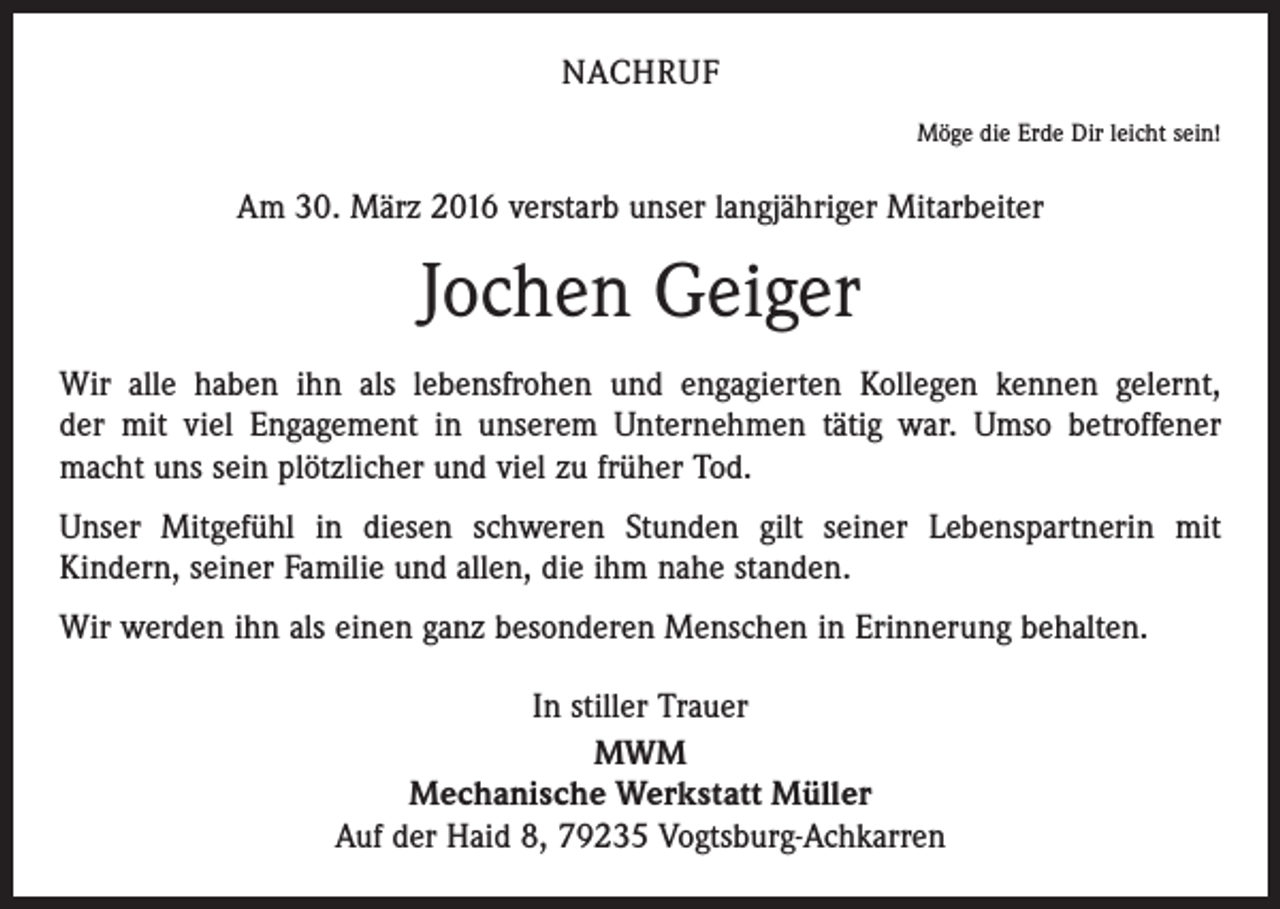 <p>NACHRUF<br />Möge die Erde Dir leicht sein!</p><p>Am 30. März 2016 verstarb unser langjähriger Mitarbeiter</p><p>Jochen Geiger<br />Wir alle haben ihn als lebensfrohen und engagierten Kollegen kennen gelernt,<br />der mit viel Engagement in unserem Unternehmen tätig war. Umso betroffener<br />macht uns sein plötzlicher und viel zu früher Tod.<br />Unser Mitgefühl in diesen schweren Stunden gilt seiner Lebenspartnerin mit<br />Kindern, seiner Familie und allen, die ihm nahe standen.<br />Wir werden ihn als einen ganz besonderen Menschen in Erinnerung behalten.<br />In stiller Trauer<br />MWM<br />Mechanische Werkstatt Müller<br />Auf der Haid 8, 79235 Vogtsburg-Achkarren</p>