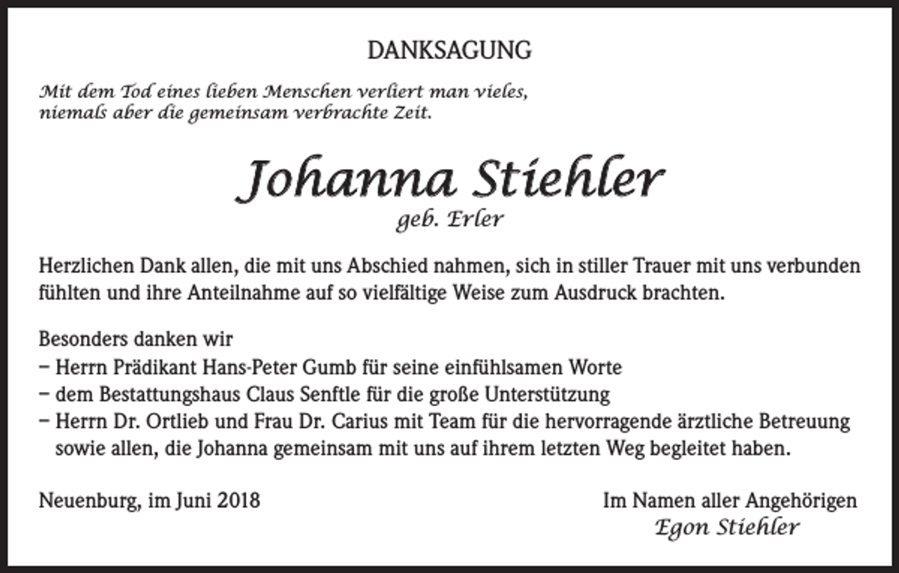 <p>DANKSAGUNG<br />Mit dem Tod eines lieben Menschen verliert man vieles,<br />niemals aber die gemeinsam verbrachte Zeit.</p><p>Johanna Stiehler<br />geb. Erler</p><p>Herzlichen Dank allen, die mit uns Abschied nahmen, sich in stiller Trauer mit uns verbunden<br />fühlten und ihre Anteilnahme auf so vielfältige Weise zum Ausdruck brachten.<br />Besonders danken wir<br />– Herrn Prädikant Hans-Peter Gumb für seine einfühlsamen Worte<br />– dem Bestattungshaus Claus Senftle für die große Unterstützung<br />– Herrn Dr. Ortlieb und Frau Dr. Carius mit Team für die hervorragende ärztliche Betreuung<br />sowie allen, die Johanna gemeinsam mit uns auf ihrem letzten Weg begleitet haben.<br />Neuenburg, im Juni 2018 Im Namen aller Angehörigen<br />Egon Stiehler</p>
