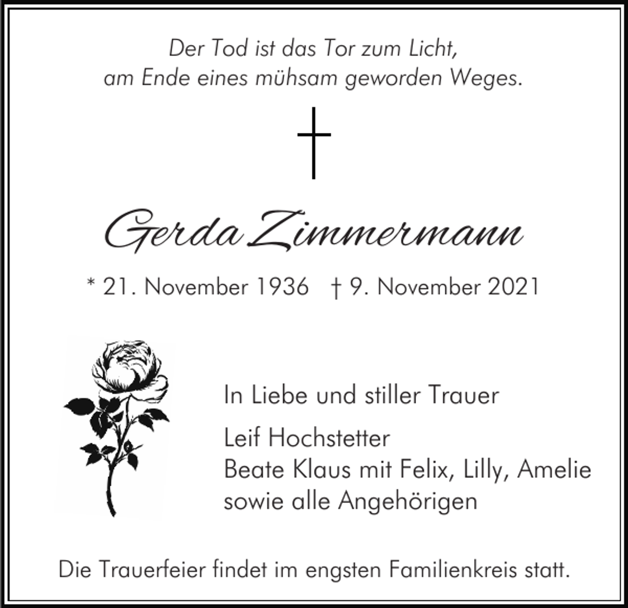 <p>Der Tod ist das Tor zum Licht,<br />am Ende eines mühsam geworden Weges.</p><p>Gerda Zimmermann<br />* 21. November 1936 † 9. November 2021</p><p>In Liebe und stiller Trauer<br />Leif Hochstetter<br />Beate Klaus mit Felix, Lilly, Amelie<br />sowie alle Angehörigen<br />Die Trauerfeier findet im engsten Familienkreis statt.</p>