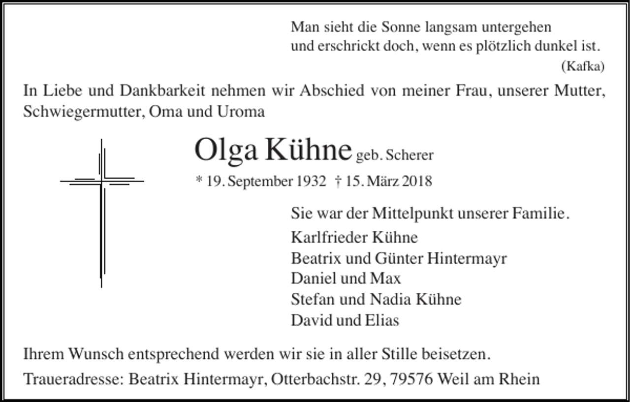 <p>MMan<br />a n sisieht<br />e ht didie<br />e S Sonne<br />o n n e l alangsam<br />n gs a m u untergehen<br />nt er g e h e n<br />erschrickt<br />es pl<br />plötzlich<br />ist.<br />uund<br />n d ers<br />c hri c kt ddoch,<br />o c h, wenn<br />w e n n es<br />öt zli c h ddunkel<br />u n k el ist.<br />((KKafka)<br />af k a)</p><p>IInn Liebe<br />Li e b e und<br />u n d Dankbarkeit<br />D a n k b ar k eit nehmen<br />n e h m e n wir<br />wir AAbschied<br />bs c hi e d vvon<br />o n meiner<br />m ei n er FrFrau,<br />a u, uunserer<br />ns er er Mutter,<br />M utt er ,<br />SSchwiegermutter,<br />c h wi e g er m utt er , Oma<br />O m a und<br />u n d Uroma<br />Ur o m a</p><p>Olga<br />Ol g a KKühne<br />ü h n e geb.<br />g e b. Scherer<br />S c h er er<br />9. September<br />S e pt e m b er 11932<br />9 3 2 †† 115.<br />5. März<br />M är z 22<br />** 119.</p><p>Si<br />e war<br />w ar dder<br />er Mittelpunkt<br />Mitt el p u n kt uunserer<br />ns er er FFamilie.<br />a mili e.<br />Sie<br />KKarlfrieder<br />arlfri e d er KKühne<br />ü h ne<br />BBeatrix<br />e atri x uund<br />n d Günter<br />G ü nt er Hintermayr<br />Hi nt er m a yr<br />DDaniel<br />a ni el uund<br />n d Max<br />Ma x<br />Stefan<br />St<br />ef a n uund<br />n d Nadia<br />N a di a Kühne<br />K ü h ne<br />DDavid<br />a vi d uund<br />n d Eli<br />as<br />Elias<br />IIhrem<br />hr e m WWunsch<br />u ns c h eentsprechend<br />nts pr e c h e n d werden<br />w er d e n wir<br />wir sisie<br />e iin<br />n all<br />er Stille<br />S till e beisetzen.<br />b eis et z e n.<br />aller<br />TTraueradresse:<br />r a u er a dr ess e: Beatrix<br />B e atri x Hintermayr,<br />Hi nt er m a yr, Otterbachstr.<br />Ott er b a c hstr. 29,<br />2 9, 79576<br />7 9 5 7 6 WWeil<br />eil aamm Rhein<br />R h ei n</p>