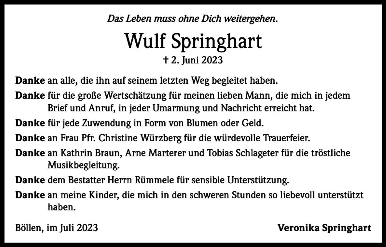 <p>Das Leben muss ohne Dich weitergehen.</p><p>Wulf Springhart<br />† 2. Juni 2023<br />Danke an alle, die ihn auf seinem letzten Weg begleitet haben.<br />Danke für die große Wertschätzung für meinen lieben Mann, die mich in jedem<br />Brief und Anruf, in jeder Umarmung und Nachricht erreicht hat.<br />Danke für jede Zuwendung in Form von Blumen oder Geld.<br />Danke an Frau Pfr. Christine Würzberg für die würdevolle Trauerfeier.<br />Danke an Kathrin Braun, Arne Marterer und Tobias Schlageter für die tröstliche<br />Musikbegleitung.<br />Danke dem Bestatter Herrn Rümmele für sensible Unterstützung.<br />Danke an meine Kinder, die mich in den schweren Stunden so liebevoll unterstützt<br />haben.<br />Böllen, im Juli 2023</p><p>Veronika Springhart</p>
