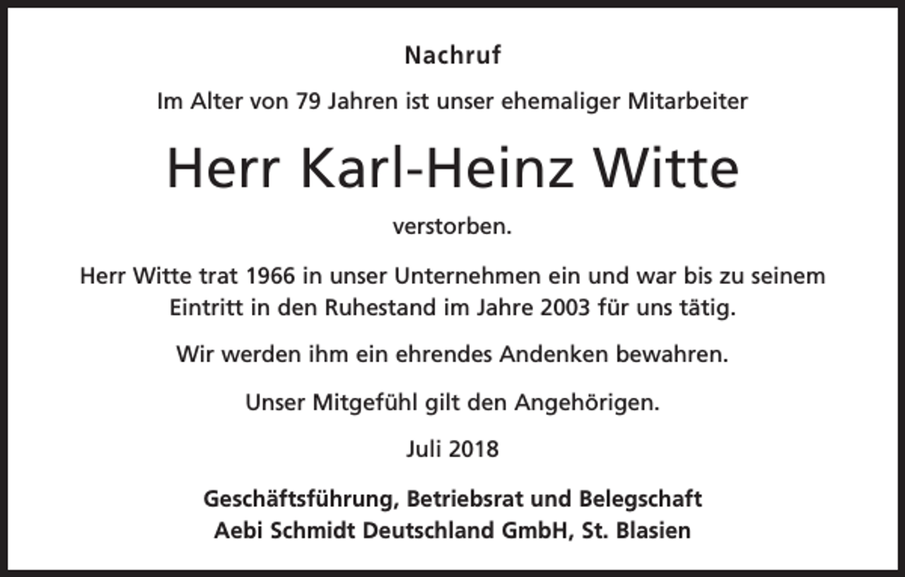 <p>Nachruf<br />Im Alter von 79 Jahren ist unser ehemaliger Mitarbeiter</p><p>Herr Karl-Heinz Witte<br />verstorben.<br />Herr Witte trat 1966 in unser Unternehmen ein und war bis zu seinem<br />Eintritt in den Ruhestand im Jahre 2003 für uns tätig.<br />Wir werden ihm ein ehrendes Andenken bewahren.<br />Unser Mitgefühl gilt den Angehörigen.<br />Juli 2018<br />Geschäftsführung, Betriebsrat und Belegschaft<br />Aebi Schmidt Deutschland GmbH, St. Blasien</p>