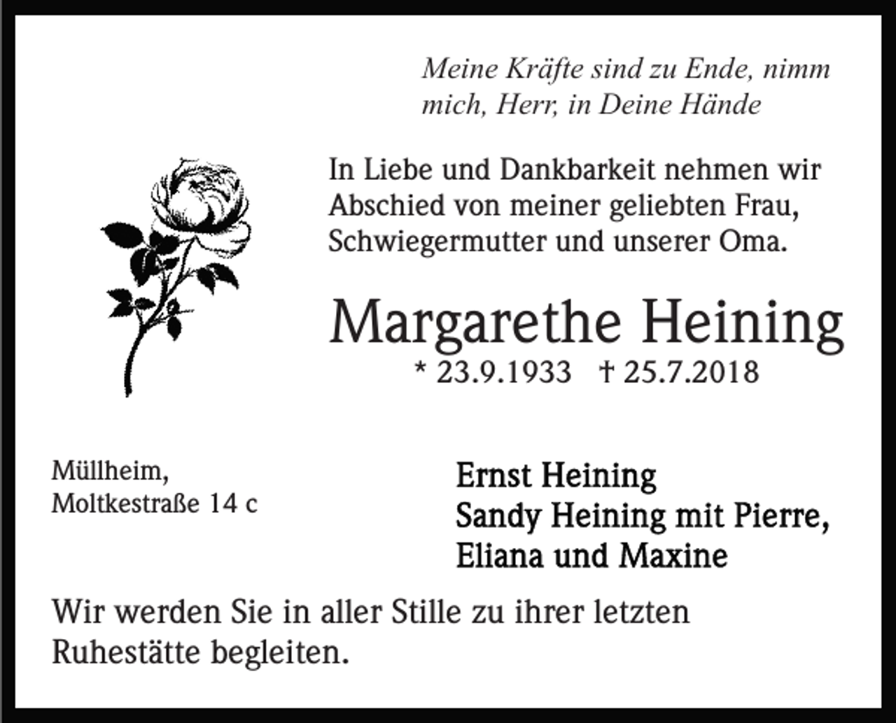<p>Meine Kräfte sind zu Ende, nimm<br />mich, Herr, in Deine Hände<br />In Liebe und Dankbarkeit nehmen wir<br />Abschied von meiner geliebten Frau,<br />Schwiegermutter und unserer Oma.</p><p>Margarethe Heining<br />* 23.9.1933 † 25.7.2018<br />Müllheim,<br />Moltkestraße 14 c</p><p>Wir werden Sie in aller Stille zu ihrer letzten<br />Ruhestätte begleiten.</p>