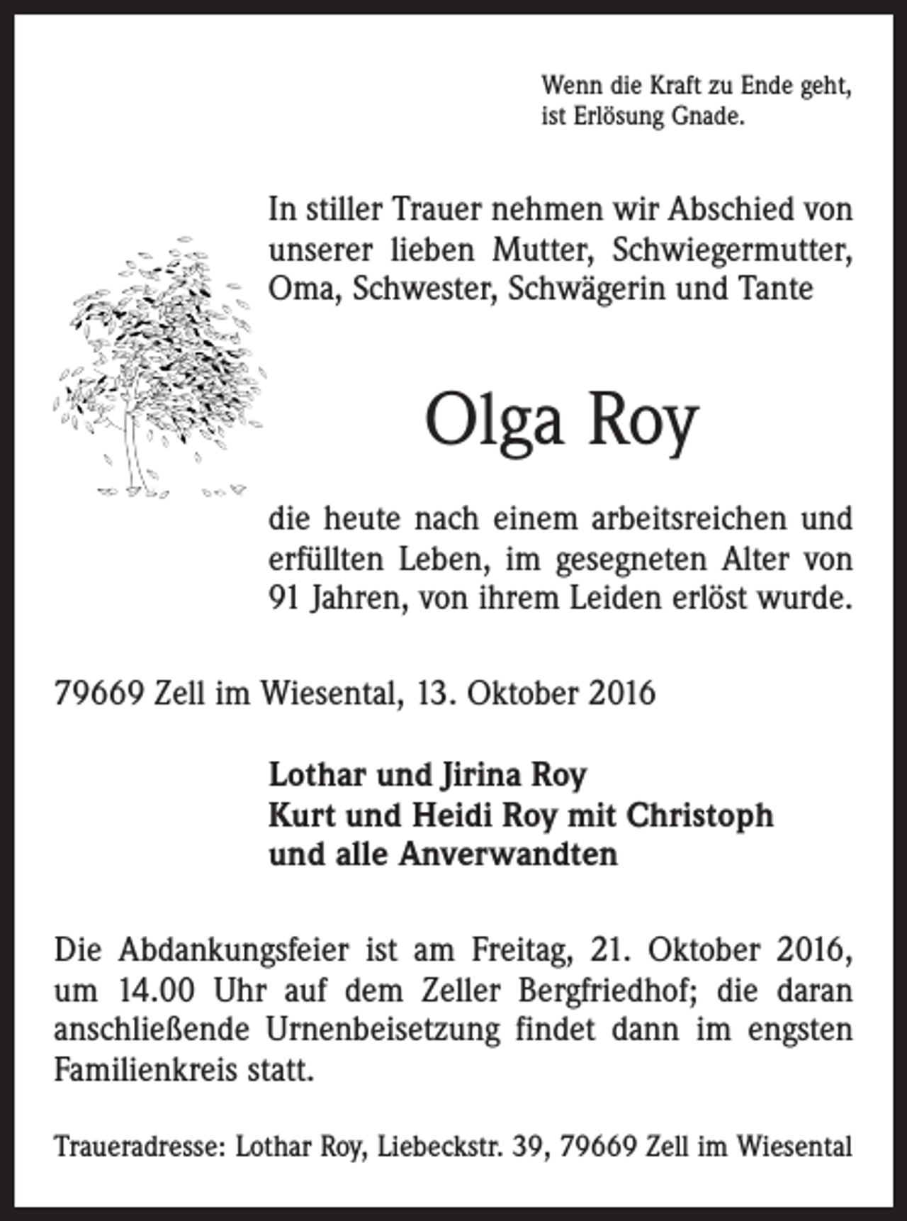 <p>Wenn die Kraft zu Ende geht,<br />ist Erlösung Gnade.</p><p>In stiller Trauer nehmen wir Abschied von<br />unserer lieben Mutter, Schwiegermutter,<br />Oma, Schwester, Schwägerin und Tante</p><p>Olga Roy<br />die heute nach einem arbeitsreichen und<br />erfüllten Leben, im gesegneten Alter von<br />91 Jahren, von ihrem Leiden erlöst wurde.<br />79669 Zell im Wiesental, 13. Oktober 2016<br />Lothar und Jirina Roy<br />Kurt und Heidi Roy mit Christoph<br />und alle Anverwandten<br />Die Abdankungsfeier ist am Freitag, 21. Oktober 2016,<br />um 14.00 Uhr auf dem Zeller Bergfriedhof; die daran<br />anschließende Urnenbeisetzung findet dann im engsten<br />Familienkreis statt.<br />Traueradresse: Lothar Roy, Liebeckstr. 39, 79669 Zell im Wiesental</p>