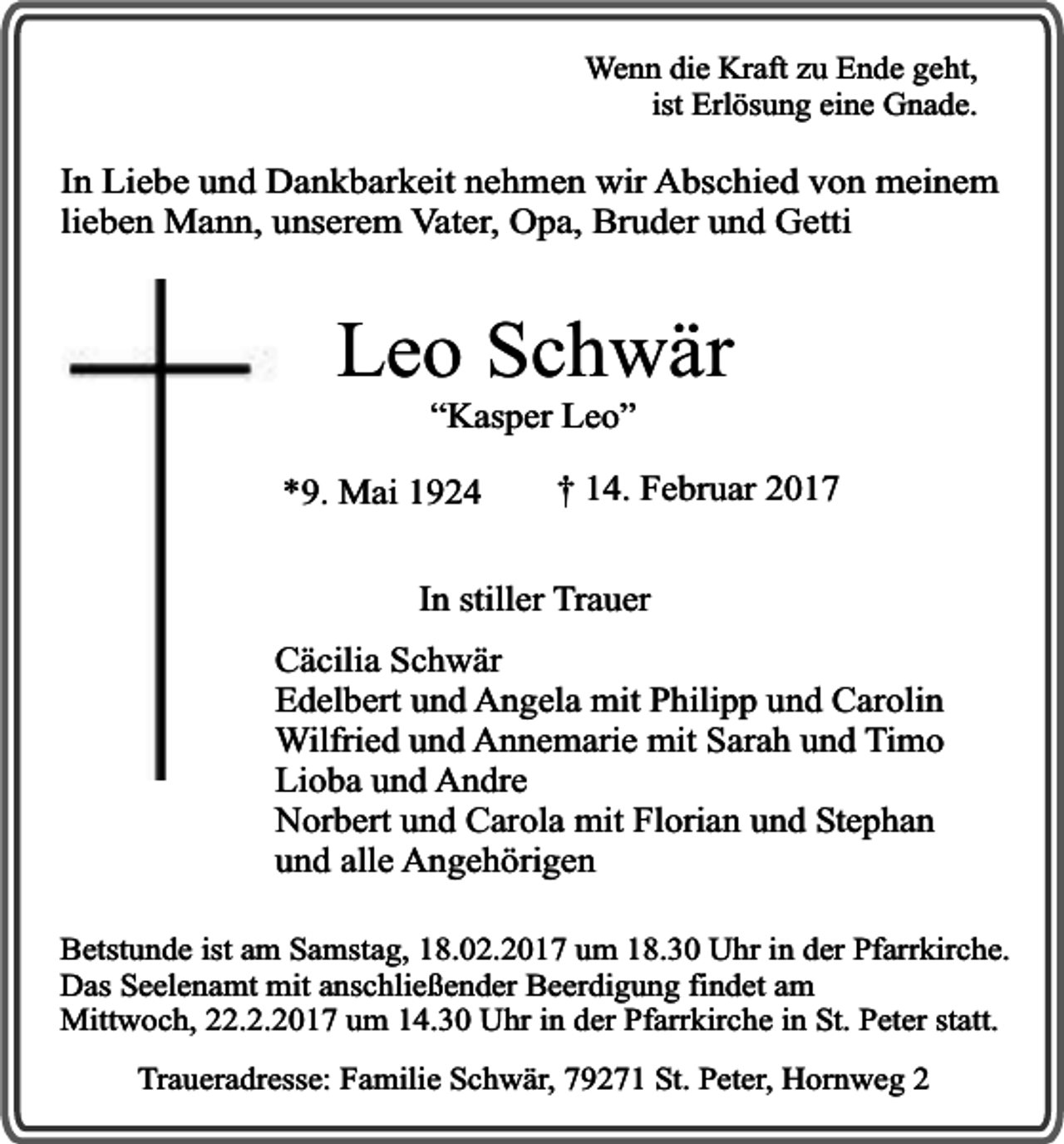 <p>Wenn die Kraft zu Ende geht,<br />ist Erlösung eine Gnade.</p><p>In Liebe und Dankbarkeit nehmen wir Abschied von meinem<br />lieben Mann, unserem Vater, Opa, Bruder und Getti</p><p>Leo Schwär<br />“Kasper Leo”</p><p>*9. Mai 1924</p><p>† 14. Februar 2017</p><p>In stiller Trauer<br />Cäcilia Schwär<br />Edelbert und Angela mit Philipp und Carolin<br />Wilfried und Annemarie mit Sarah und Timo<br />Lioba und Andre<br />Norbert und Carola mit Florian und Stephan<br />und alle Angehörigen<br />Betstunde ist am Samstag, 18.02.2017 um 18.30 Uhr in der Pfarrkirche.<br />Das Seelenamt mit anschließender Beerdigung findet am<br />Mittwoch, 22.2.2017 um 14.30 Uhr in der Pfarrkirche in St. Peter statt.<br />Traueradresse: Familie Schwär, 79271 St. Peter, Hornweg 2</p>