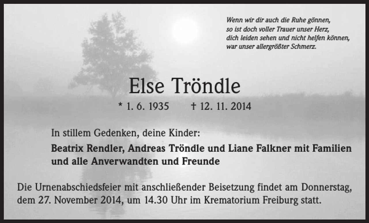 <p>Wenn wir dir auch die Ruhe gönnen,<br />so ist doch voller Trauer unser Herz,<br />dich leiden sehen und nicht helfen können,<br />war unser allergrößter Schmerz.</p><p>Else Tröndle<br />* 1. 6. 1935 † 12. 11. 2014<br />In stillem Gedenken, deine Kinder:<br />Beatrix Rendler, Andreas Tröndle und Liane Falkner mit Familien<br />und alle Anverwandten und Freunde<br />Die Urnenabschiedsfeier mit anschließender Beisetzung findet am Donnerstag,<br />dem 27. November 2014, um 14.30 Uhr im Krematorium Freiburg statt.</p>