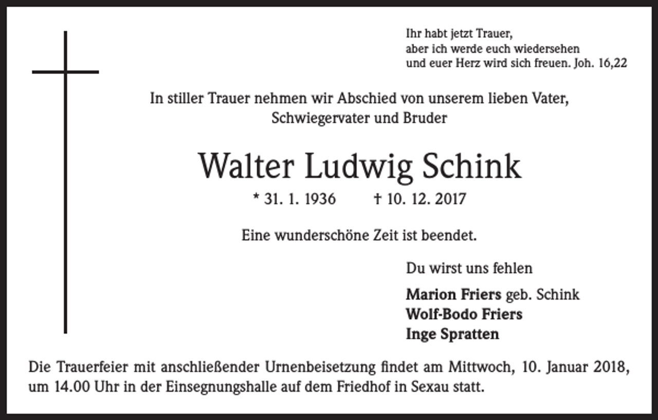 <p>Ihr habt jetzt Trauer,<br />aber ich werde euch wiedersehen<br />und euer Herz wird sich freuen. Joh. 16,22</p><p>In stiller Trauer nehmen wir Abschied von unserem lieben Vater,<br />Schwiegervater und Bruder</p><p>Walter Ludwig Schink<br />* 31. 1. 1936</p><p>† 10. 12. 2017</p><p>Eine wunderschöne Zeit ist beendet.<br />Du wirst uns fehlen<br />Marion Friers geb. Schink<br />Wolf-Bodo Friers<br />Inge Spratten<br />Die Trauerfeier mit anschließender Urnenbeisetzung findet am Mittwoch, 10. Januar 2018,<br />um 14.00 Uhr in der Einsegnungshalle auf dem Friedhof in Sexau statt.</p>