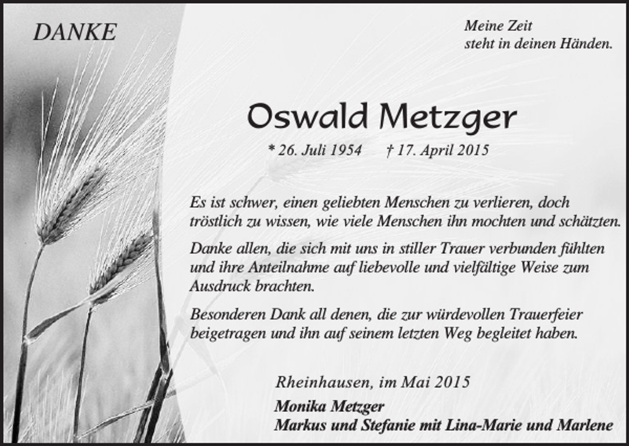 <p>DANKE</p><p>Meine Zeit<br />steht in deinen Händen.</p><p>Oswald Metzger<br />* 26. Juli 1954</p><p>† 17. April 2015</p><p>Es ist schwer, einen geliebten Menschen zu verlieren, doch<br />tröstlich zu wissen, wie viele Menschen ihn mochten und schätzten.<br />Danke allen, die sich mit uns in stiller Trauer verbunden fühlten<br />und ihre Anteilnahme auf liebevolle und vielfältige Weise zum<br />Ausdruck brachten.<br />Besonderen Dank all denen, die zur würdevollen Trauerfeier<br />beigetragen und ihn auf seinem letzten Weg begleitet haben.<br />Rheinhausen, im Mai 2015<br />Monika Metzger<br />Markus und Stefanie mit Lina-Marie und Marlene</p>