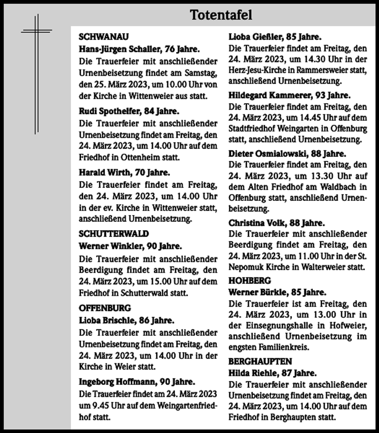 <p>Totentafel Totentafel<br />SCHWANAU<br />Hans-Jürgen Schaller, 76 Jahre.<br />Die Trauerfeier mit anschließender<br />Urnenbeisetzung findet am Samstag,<br />den 25. März 2023, um 10.00 Uhr von<br />der Kirche in Wittenweier aus statt.<br />Rudi Spothelfer, 84 Jahre.<br />Die Trauerfeier mit anschließender<br />Urnenbeisetzung findet am Freitag, den<br />24. März 2023, um 14.00 Uhr auf dem<br />Friedhof in Ottenheim statt.<br />Harald Wirth, 70 Jahre.<br />Die Trauerfeier findet am Freitag,<br />den 24. März 2023, um 14.00 Uhr<br />in der ev. Kirche in Wittenweier statt,<br />anschließend Urnenbeisetzung.<br />SCHUTTERWALD<br />Werner Winkler, 90 Jahre.<br />Die Trauerfeier mit anschließender<br />Beerdigung findet am Freitag, den<br />24. März 2023, um 15.00 Uhr auf dem<br />Friedhof in Schutterwald statt.<br />OFFENBURG<br />Lioba Brischle, 86 Jahre.<br />Die Trauerfeier mit anschließender<br />Urnenbeisetzung findet am Freitag, den<br />24. März 2023, um 14.00 Uhr in der<br />Kirche in Weier statt.<br />Ingeborg Hoffmann, 90 Jahre.<br />Die Trauerfeier findet am 24. März 2023<br />um 9.45 Uhr auf dem Weingartenfriedhof statt.</p><p>Lioba Gießler, 85 Jahre.<br />Die Trauerfeier findet am Freitag, den<br />24. März 2023, um 14.30 Uhr in der<br />Herz-Jesu-Kirche in Rammersweier statt,<br />anschließend Urnenbeisetzung.<br />Hildegard Kammerer, 93 Jahre.<br />Die Trauerfeier findet am Freitag, den<br />24. März 2023, um 14.45 Uhr auf dem<br />Stadtfriedhof Weingarten in Offenburg<br />statt, anschließend Urnenbeisetzung.<br />Dieter Osmialowski, 88 Jahre.<br />Die Trauerfeier findet am Freitag, den<br />24. März 2023, um 13.30 Uhr auf<br />dem Alten Friedhof am Waldbach in<br />Offenburg statt, anschließend Urnenbeisetzung.<br />Christina Volk, 88 Jahre.<br />Die Trauerfeier mit anschließender<br />Beerdigung findet am Freitag, den<br />24. März 2023, um 11.00 Uhr in der St.<br />Nepomuk Kirche in Walterweier statt.<br />HOHBERG<br />Werner Bürkle, 85 Jahre.<br />Die Trauerfeier ist am Freitag, den<br />24. März 2023, um 13.00 Uhr in<br />der Einsegnungshalle in Hofweier,<br />anschließend Urnenbeisetzung im<br />engsten Familienkreis.<br />BERGHAUPTEN<br />Hilda Riehle, 87 Jahre.<br />Die Trauerfeier mit anschließender<br />Urnenbeisetzung findet am Freitag, den<br />24. März 2023, um 14.00 Uhr auf dem<br />Friedhof in Berghaupten statt.</p>