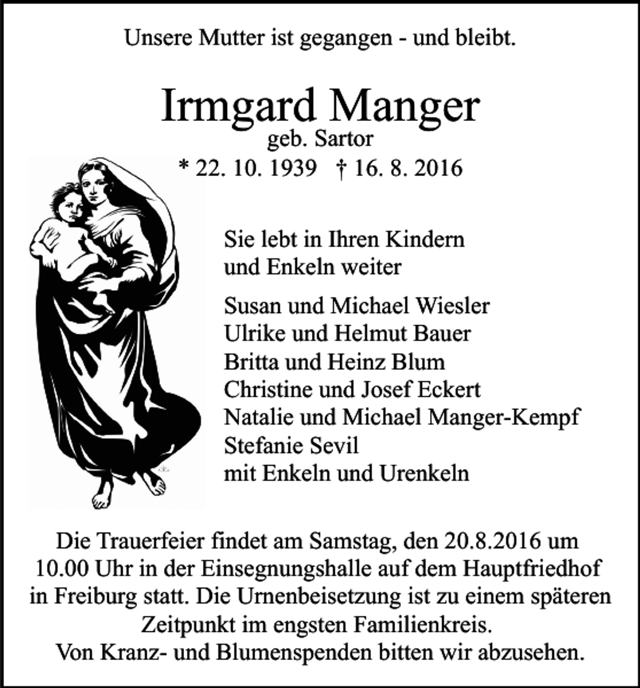 <p>Unsere Mutter ist gegangen - und bleibt.</p><p>Irmgard Manger<br />geb. Sartor<br />* 22. 10. 1939 † 16. 8. 2016</p><p>Sie lebt in Ihren Kindern<br />und Enkeln weiter<br />Susan und Michael Wiesler<br />Ulrike und Helmut Bauer<br />Britta und Heinz Blum<br />Christine und Josef Eckert<br />Natalie und Michael Manger-Kempf<br />Stefanie Sevil<br />mit Enkeln und Urenkeln<br />Die Trauerfeier findet am Samstag, den 20.8.2016 um<br />10.00 Uhr in der Einsegnungshalle auf dem Hauptfriedhof<br />in Freiburg statt. Die Urnenbeisetzung ist zu einem späteren<br />Zeitpunkt im engsten Familienkreis.<br />Von Kranz- und Blumenspenden bitten wir abzusehen.</p>