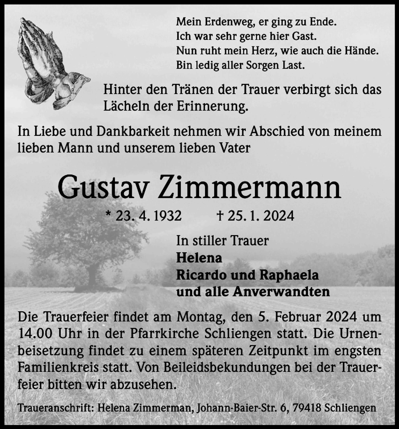 <p>Mein Erdenweg, er ging zu Ende.<br />Ich war sehr gerne hier Gast.<br />Nun ruht mein Herz, wie auch die Hände.<br />Bin ledig aller Sorgen Last.</p><p>Hinter den Tränen der Trauer verbirgt sich das<br />Lächeln der Erinnerung.<br />In Liebe und Dankbarkeit nehmen wir Abschied von meinem<br />lieben Mann und unserem lieben Vater</p><p>Gustav Zimmermann<br />* 23. 4. 1932</p><p>† 25. 1. 2024</p><p>In stiller Trauer<br />Helena<br />Ricardo und Raphaela<br />und alle Anverwandten<br />Die Trauerfeier findet am Montag, den 5. Februar 2024 um<br />14.00 Uhr in der Pfarrkirche Schliengen statt. Die Urnenbeisetzung findet zu einem späteren Zeitpunkt im engsten<br />Familienkreis statt. Von Beileidsbekundungen bei der Trauerfeier bitten wir abzusehen.<br />Traueranschrift: Helena Zimmerman, Johann-Baier-Str. 6, 79418 Schliengen</p>