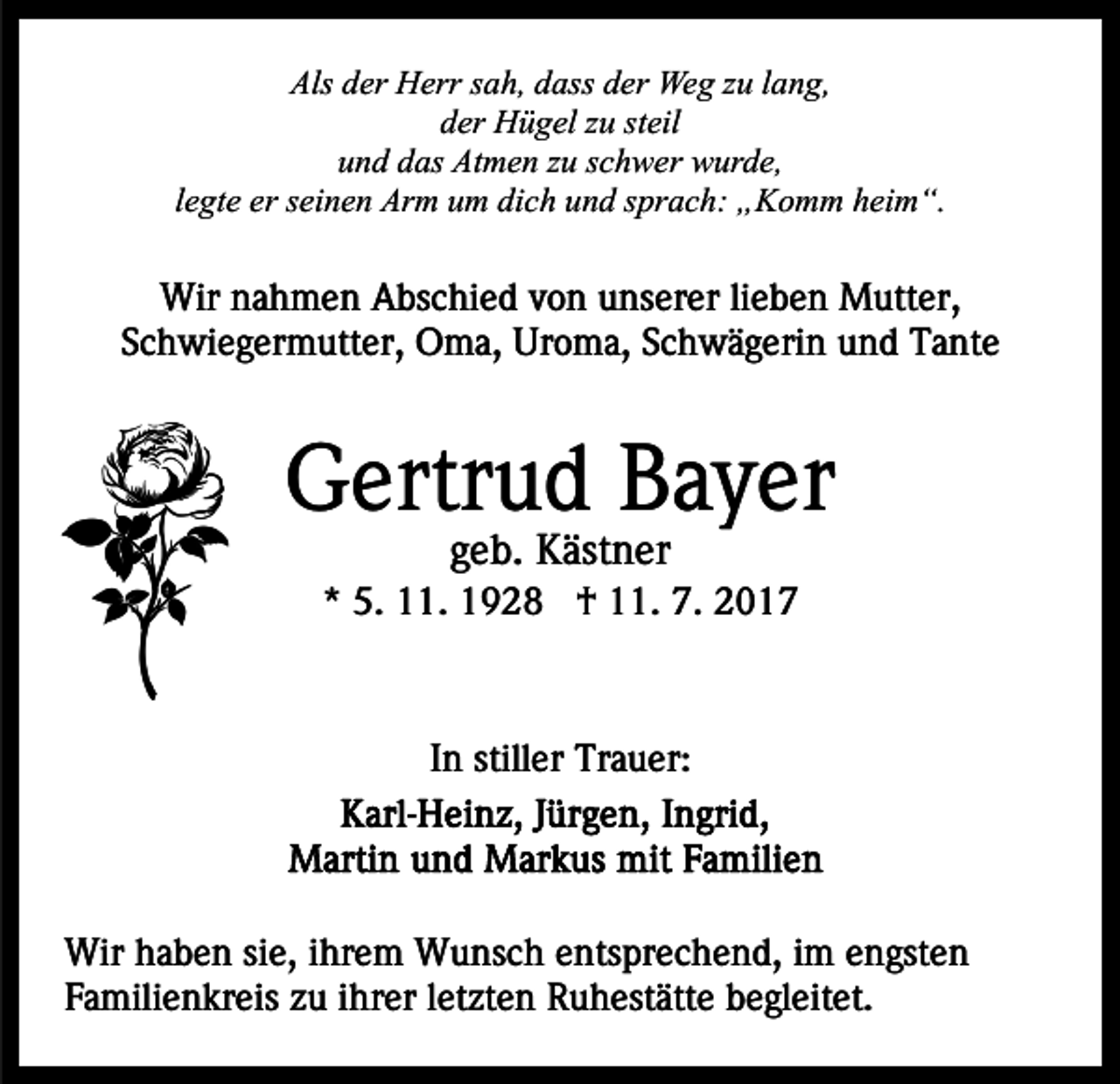 <p>Als<br />er Herr<br />H err ssah,<br />a h, ddass<br />ass dder<br />e r Weg<br />We g zzuu llang,<br />a n g,<br />Als dder<br />dder<br />er Hügel<br />H ü g el zzu<br />u ststeil<br />eil<br />u n d ddas<br />as Atmen<br />At m e n zzu<br />u sschwer<br />c h w er wurde,<br />w ur d e,<br />und<br />llegte<br />e gt e er<br />er seinen<br />s ei n e n Arm<br />Ar m um<br />u m dich<br />di c h und<br />u n d sprach:<br />s pr a c h: „Komm<br />„ K o m m heim“.<br />hei m “.</p><p>Wir<br />a h m e n AAbschied<br />bs c hi e d v von<br />o n unserer<br />u ns er er lilieben<br />e b e n Mutter,<br />M utt e r,<br />Wirn nahmen<br />Schwiegermutter,<br />S c h wi e g er m utt er, Oma,<br />O m a, Uroma,<br />Ur o m a, SSchwägerin<br />c h w ä g eri n uund<br />n d Tante<br />T a nt e</p><p>GGertrud<br />ertr u d BBayer<br />a y er<br />ggeb.<br />e b. Kästner<br />K äst n er</p><p>** 5.<br />5. 11.<br />. †<br />† 11.<br />. 7.<br />7. 22</p><p>In<br />I n stiller<br />still er Trauer:<br />Tr a u er:</p><p>Wir h haben<br />Wir<br />a b e n sisie,<br />e, i hr<br />ihrem<br />e m WWunsch<br />u ns c h eentsprechend,<br />nts pr e c h e n d, iim<br />m engsten<br />e n gst e n<br />Familienkreis<br />F a mili e n kr eis zzu<br />u iihrer<br />hr er lletzten<br />e t zt e n Ruhestätte<br />R u h est ätt e begleitet.<br />b e gl eit et.</p>