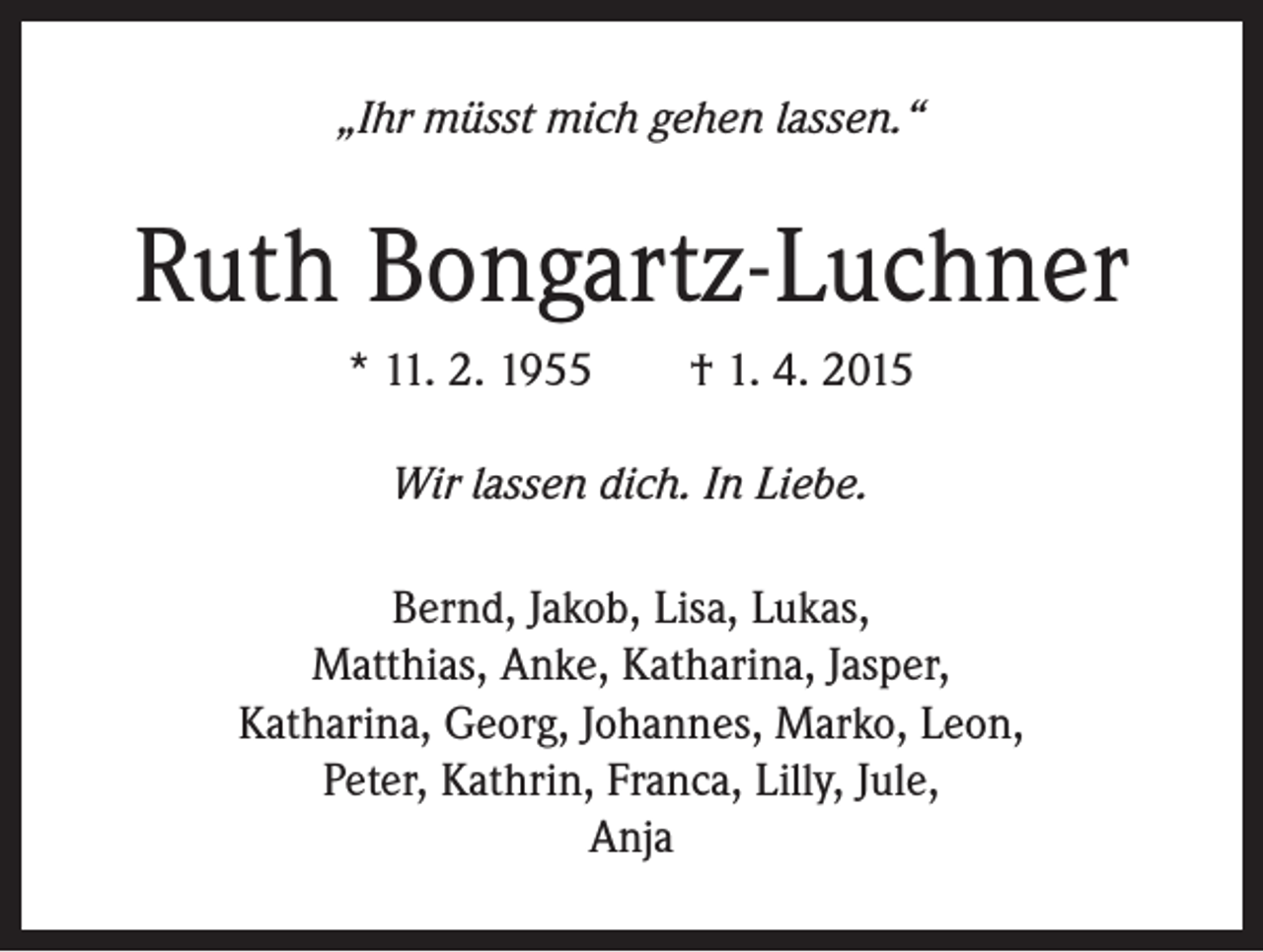 <p>„Ihr müsst mich gehen lassen.“</p><p>Ruth Bongartz-Luchner<br />* 11. 2. 1955 † 1. 4. 2015<br />Wir lassen dich. In Liebe.<br />Bernd, Jakob, Lisa, Lukas,<br />Matthias, Anke, Katharina, Jasper,<br />Katharina, Georg, Johannes, Marko, Leon,<br />Peter, Kathrin, Franca, Lilly, Jule,<br />Anja</p>