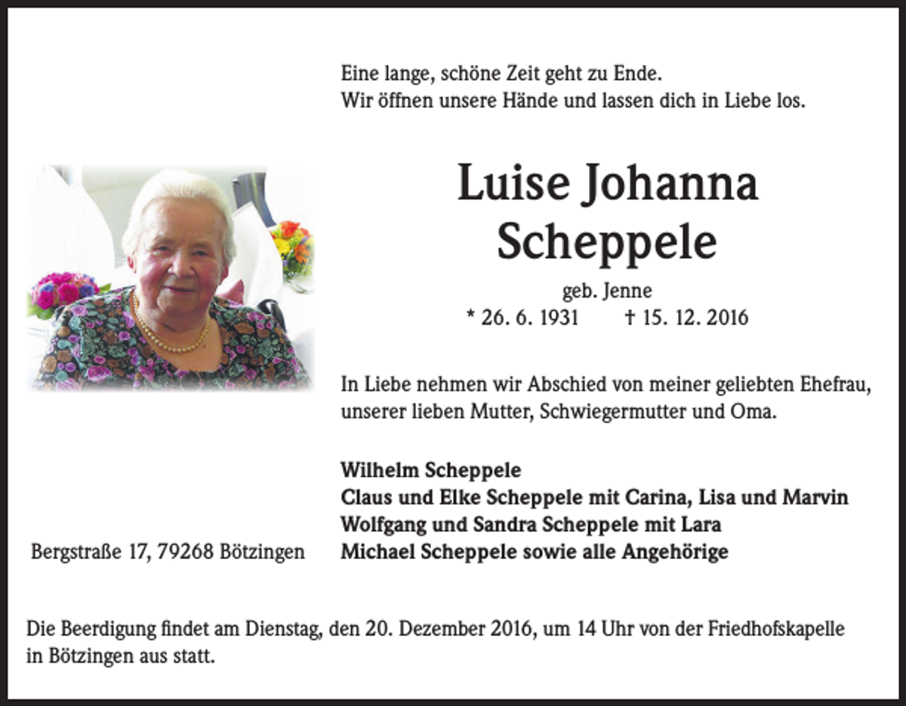 <p>Eine lange, schöne Zeit geht zu Ende.<br />Wir öffnen unsere Hände und lassen dich in Liebe los.</p><p>Luise Johanna<br />Scheppele<br />geb. Jenne<br />* 26. 6. 1931 † 15. 12. 2016<br />In Liebe nehmen wir Abschied von meiner geliebten Ehefrau,<br />unserer lieben Mutter, Schwiegermutter und Oma.</p><p>Bergstraße 17, 79268 Bötzingen</p><p>Wilhelm Scheppele<br />Claus und Elke Scheppele mit Carina, Lisa und Marvin<br />Wolfgang und Sandra Scheppele mit Lara<br />Michael Scheppele sowie alle Angehörige</p><p>Die Beerdigung findet am Dienstag, den 20. Dezember 2016, um 14 Uhr von der Friedhofskapelle<br />in Bötzingen aus statt.</p>