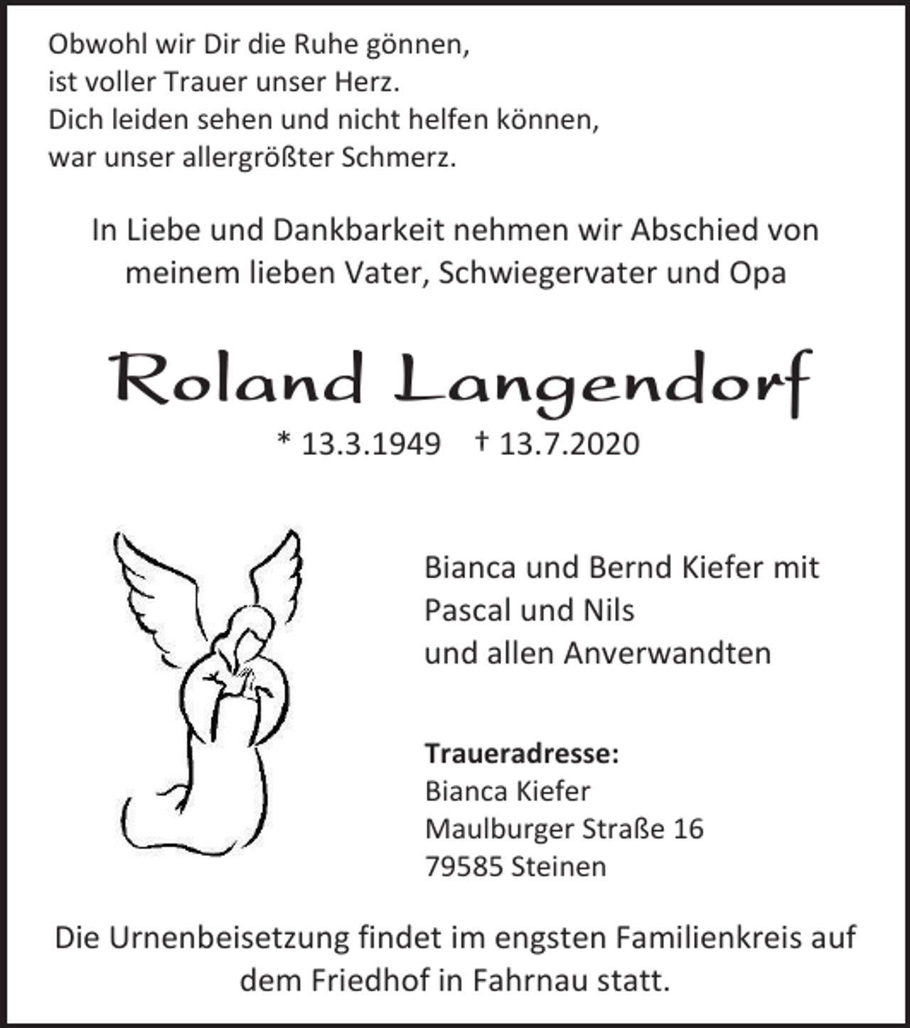 <p>Obwohl wir Dir die Ruhe gönnen,<br />ist voller Trauer unser Herz.<br />Dich leiden sehen und nicht helfen können,<br />war unser allergrößter Schmerz.</p><p>In Liebe und Dankbarkeit nehmen wir Abschied von<br />meinem lieben Vater, Schwiegervater und Opa</p><p>Roland Langendorf<br />* 13.3.1949 † 13.7.2020</p><p>Bianca und Bernd Kiefer mit<br />Pascal und Nils<br />und allen Anverwandten<br />Traueradresse:<br />Bianca Kiefer<br />Maulburger Straße 16<br />79585 Steinen</p><p>Die Urnenbeisetzung findet im engsten Familienkreis auf<br />dem Friedhof in Fahrnau statt.</p>