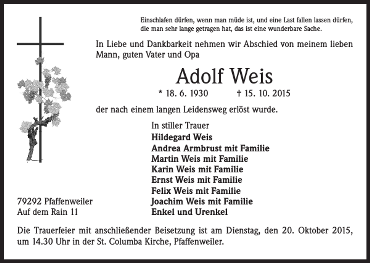 <p>Einschlafen dürfen, wenn man müde ist, und eine Last fallen lassen dürfen,<br />die man sehr lange getragen hat, das ist eine wunderbare Sache.</p><p>In Liebe und Dankbarkeit nehmen wir Abschied von meinem lieben<br />Mann, guten Vater und Opa</p><p>Adolf Weis</p><p>* 18. 6. 1930 † 15. 10. 2015<br />der nach einem langen Leidensweg erlöst wurde.</p><p>79292 Pfaffenweiler<br />Auf dem Rain 11</p><p>In stiller Trauer<br />Hildegard Weis<br />Andrea Armbrust mit Familie<br />Martin Weis mit Familie<br />Karin Weis mit Familie<br />Ernst Weis mit Familie<br />Felix Weis mit Familie<br />Joachim Weis mit Familie<br />Enkel und Urenkel</p><p>Die Trauerfeier mit anschließender Beisetzung ist am Dienstag, den 20. Oktober 2015,<br />um 14.30 Uhr in der St. Columba Kirche, Pfaffenweiler.</p>
