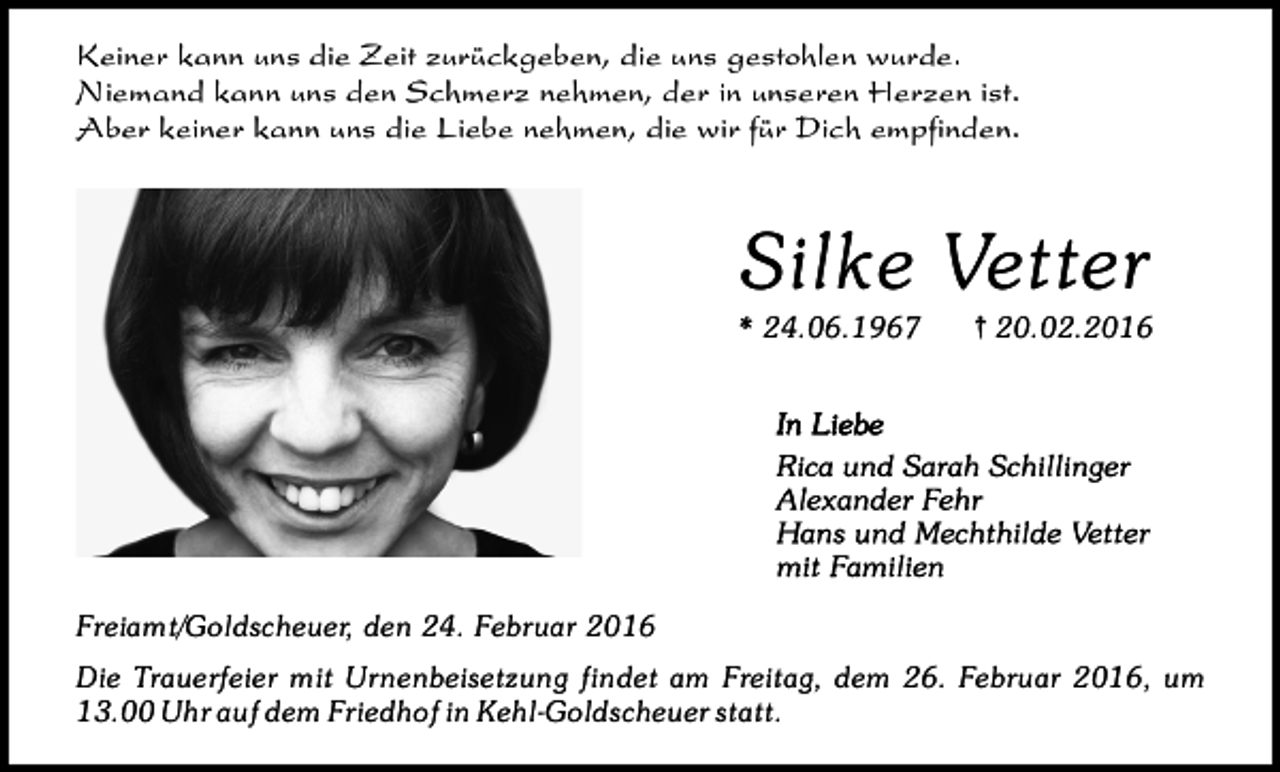 <p>Keiner kann uns die Zeit zurückgeben, die uns gestohlen wurde.<br />Niemand kann uns den Schmerz nehmen, der in unseren Herzen ist.<br />Aber keiner kann uns die Liebe nehmen, die wir für Dich empfinden.</p><p>Silke Vetter<br />* 24.06.1967</p><p>{ 20.02.2016</p><p>Freiamt/Goldscheuer, den 24. Februar 2016<br />Die Trauerfeier mit Urnenbeisetzung findet am Freitag, dem 26. Februar 2016, um<br />13.00 Uhr auf dem Friedhof in Kehl-Goldscheuer statt.</p>