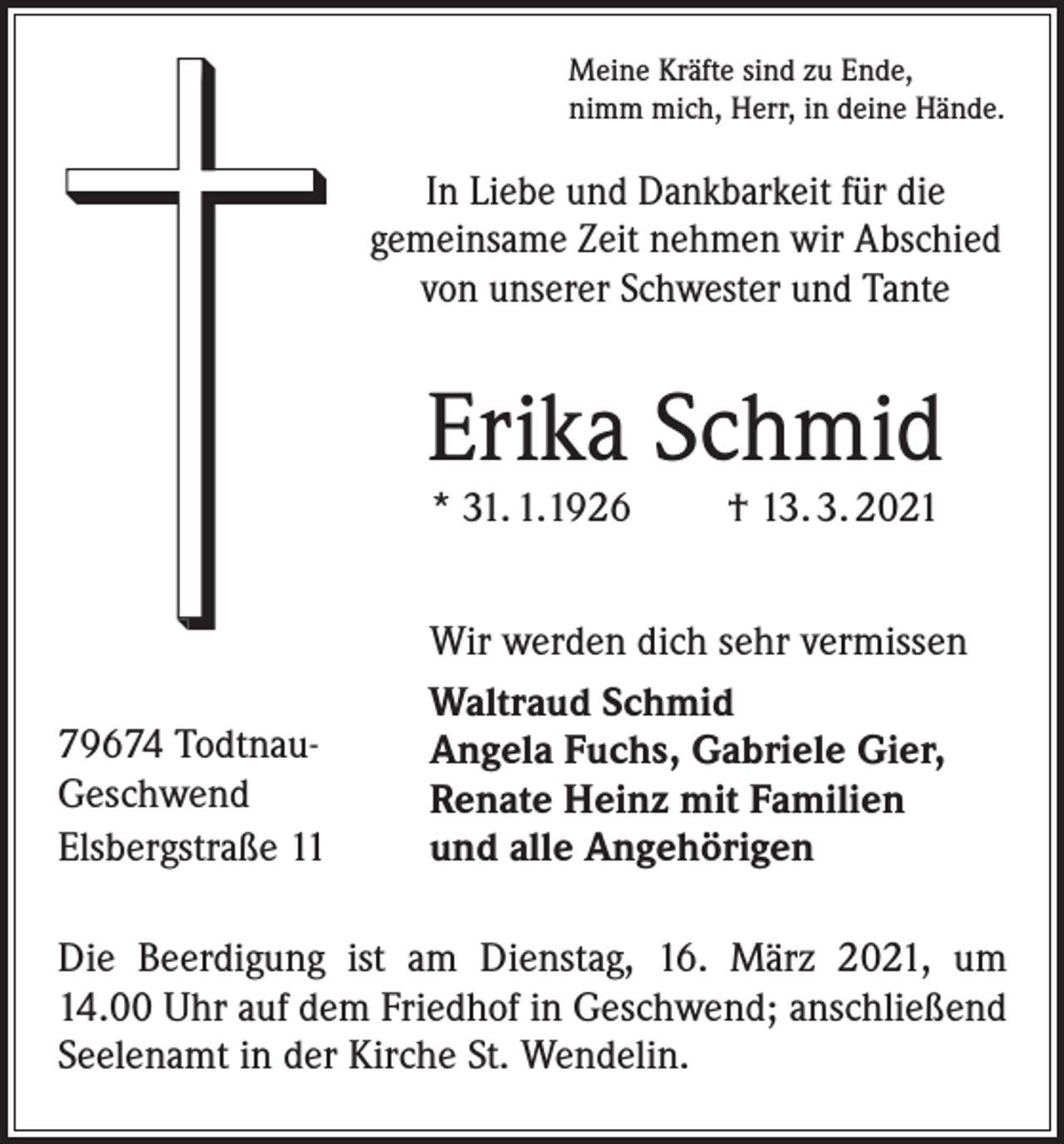 <p>Meine Kräfte sind zu Ende,<br />nimm mich, Herr, in deine Hände.</p><p>In Liebe und Dankbarkeit für die<br />­gemeinsame Zeit nehmen wir Abschied<br />von unserer Schwester und Tante</p><p>Erika Schmid<br />* 31. 1.1926</p><p>79674 TodtnauGeschwend<br />Elsbergstraße 11</p><p>† 13. 3. 2021</p><p>Wir werden dich sehr vermissen<br />Waltraud Schmid<br />Angela Fuchs, Gabriele Gier,<br />Renate Heinz mit Familien<br />und alle Angehörigen</p><p>Die Beerdigung ist am Dienstag, 16. März 2021, um<br />14.00 Uhr auf dem Friedhof in Geschwend; ­anschließend<br />Seelenamt in der Kirche St. Wendelin.</p>