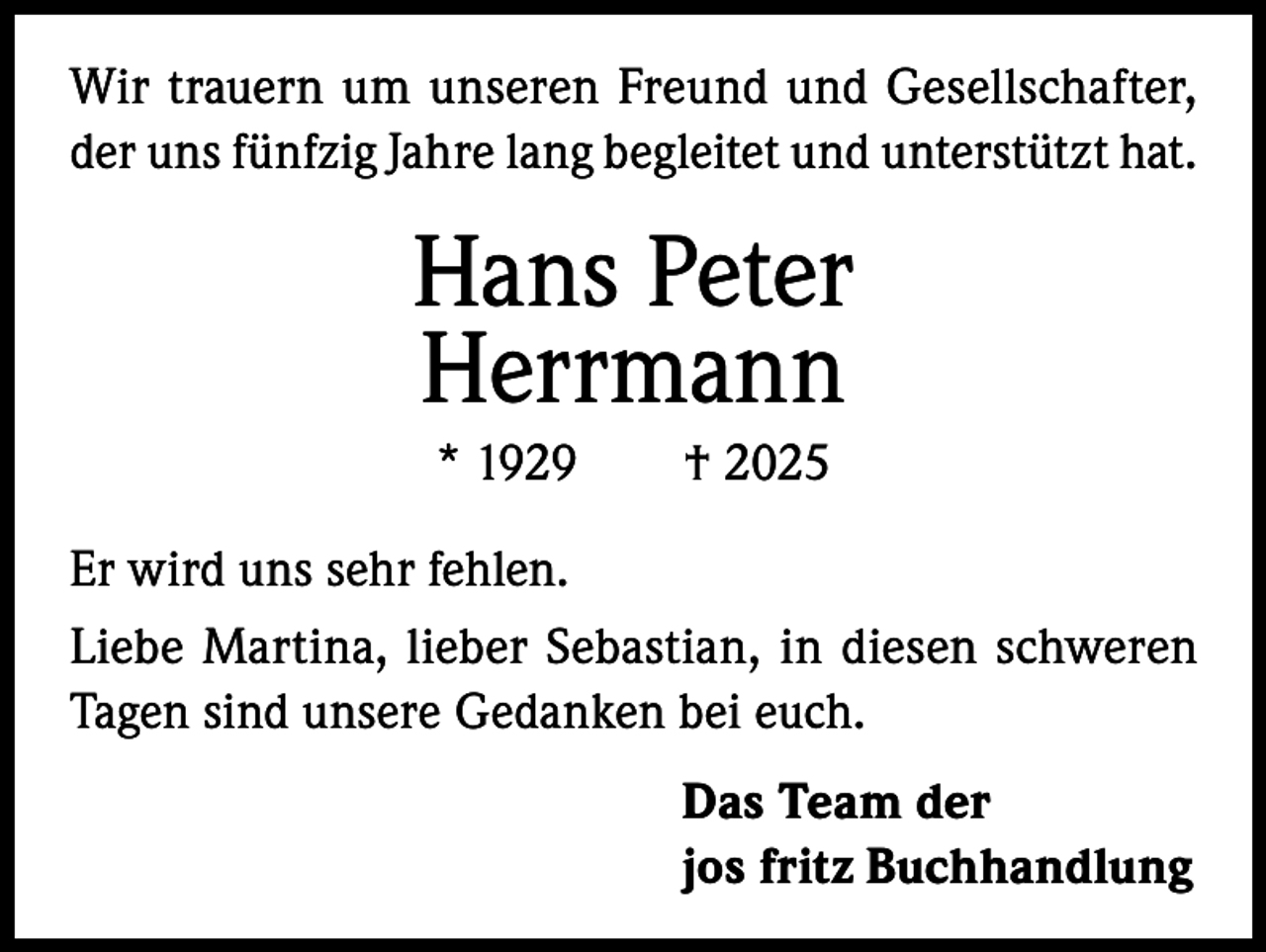 <p>Wir trauern um unseren Freund und Gesellschafter,<br />der uns fünfzig Jahre lang begleitet und unterstützt hat.</p><p>Hans Peter<br />Herrmann<br />* 1929 † 2025<br />Er wird uns sehr fehlen.<br />Liebe Martina, lieber Sebastian, in diesen schweren<br />Tagen sind unsere Gedanken bei euch.<br />Das Team der<br />jos fritz Buchhandlung</p>