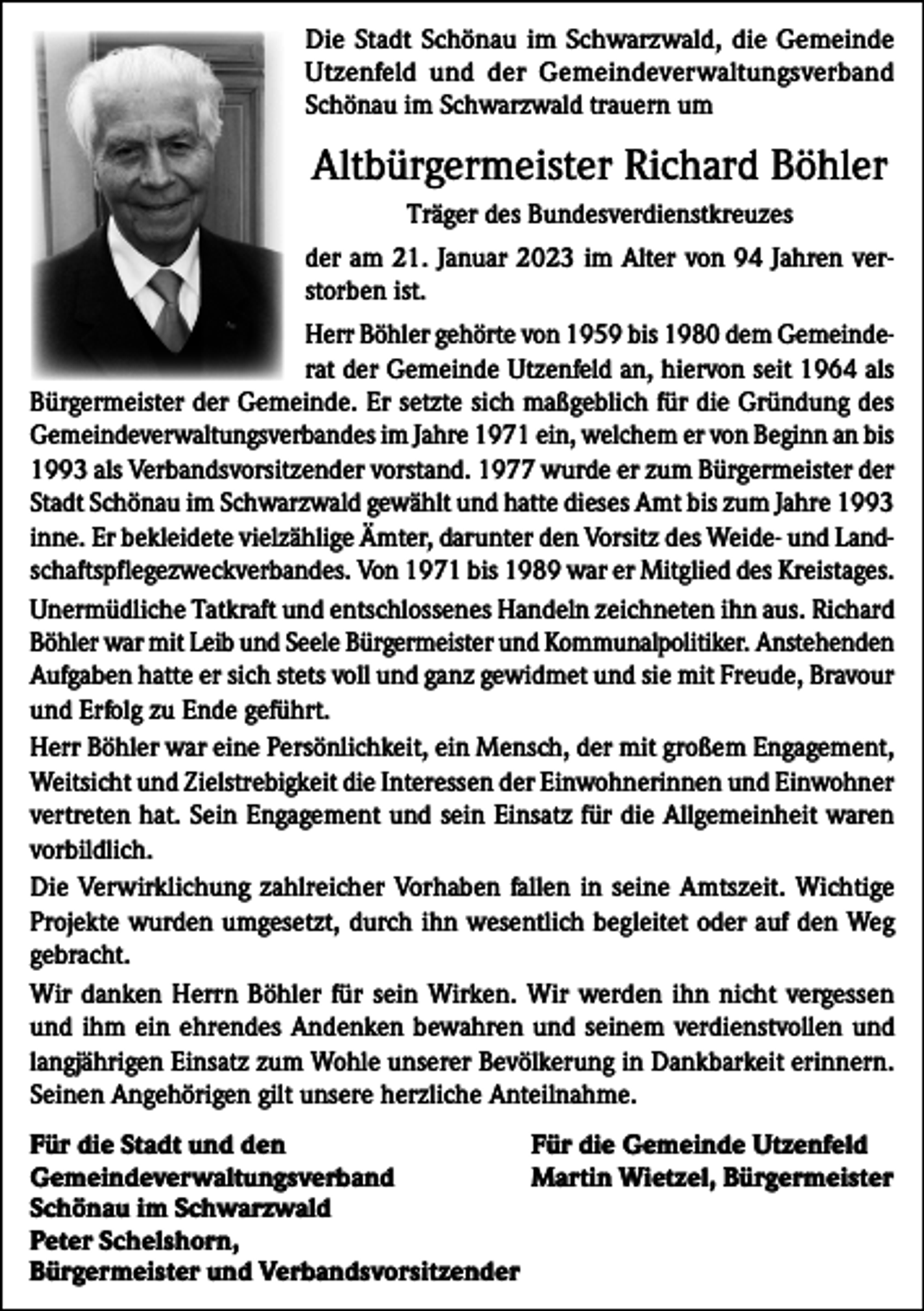 <p>Die Stadt Schönau im Schwarzwald, die Gemeinde<br />Utzenfeld und der Gemeindeverwaltungsverband<br />Schönau im Schwarzwald trauern um</p><p>Altbürgermeister Richard Böhler<br />Träger des Bundesverdienstkreuzes<br />der am 21. Januar 2023 im Alter von 94 Jahren verstorben ist.<br />Herr Böhler gehörte von 1959 bis 1980 dem Gemeinderat der Gemeinde Utzenfeld an, hiervon seit 1964 als<br />Bürgermeister der Gemeinde. Er setzte sich maßgeblich für die Gründung des<br />Gemeindeverwaltungsverbandes im Jahre 1971 ein, welchem er von Beginn an bis<br />1993 als Verbandsvorsitzender vorstand. 1977 wurde er zum Bürgermeister der<br />Stadt Schönau im Schwarzwald gewählt und hatte dieses Amt bis zum Jahre 1993<br />inne. Er bekleidete vielzählige Ämter, darunter den Vorsitz des Weide- und Landschaftspflegezweckverbandes. Von 1971 bis 1989 war er Mitglied des Kreistages.<br />Unermüdliche Tatkraft und entschlossenes Handeln zeichneten ihn aus. Richard<br />Böhler war mit Leib und Seele Bürgermeister und Kommunalpolitiker. Anstehenden<br />Aufgaben hatte er sich stets voll und ganz gewidmet und sie mit Freude, Bravour<br />und Erfolg zu Ende geführt.<br />Herr Böhler war eine Persönlichkeit, ein Mensch, der mit großem Engagement,<br />Weitsicht und Zielstrebigkeit die Interessen der Einwohnerinnen und Einwohner<br />vertreten hat. Sein Engagement und sein Einsatz für die Allgemeinheit waren<br />vorbildlich.<br />Die Verwirklichung zahlreicher Vorhaben fallen in seine Amtszeit. Wichtige<br />Projekte wurden umgesetzt, durch ihn wesentlich begleitet oder auf den Weg<br />gebracht.<br />Wir danken Herrn Böhler für sein Wirken. Wir werden ihn nicht vergessen<br />und ihm ein ehrendes Andenken bewahren und seinem verdienstvollen und<br />langjährigen Einsatz zum Wohle unserer Bevölkerung in Dankbarkeit erinnern.<br />Seinen Angehörigen gilt unsere herzliche Anteilnahme.<br />Für die Stadt und den<br />Für die Gemeinde Utzenfeld<br />Gemeindeverwaltungsverband<br />Martin Wietzel, Bürgermeister<br />Schönau im Schwarzwald<br />Peter Schelshorn,<br />Bürgermeister und Verbandsvorsitzender</p>