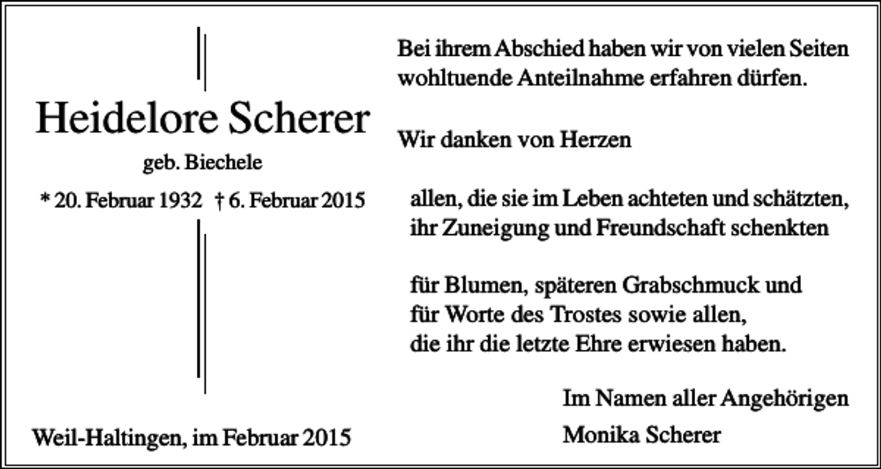 <p>Bei ihrem Abschied haben wir von vielen Seiten<br />wohltuende Anteilnahme erfahren dürfen.</p><p>Heidelore Scherer</p><p>Wir danken von Herzen</p><p>geb. Biechele<br />* 20. Februar 1932 † 6. Februar 2015</p><p>allen, die sie im Leben achteten und schätzten,<br />ihr Zuneigung und Freundschaft schenkten<br />für Blumen, späteren Grabschmuck und<br />für Worte des Trostes sowie allen,<br />die ihr die letzte Ehre erwiesen haben.<br />Im Namen aller Angehörigen</p><p>Weil-Haltingen, im Februar 2015</p><p>Monika Scherer</p>