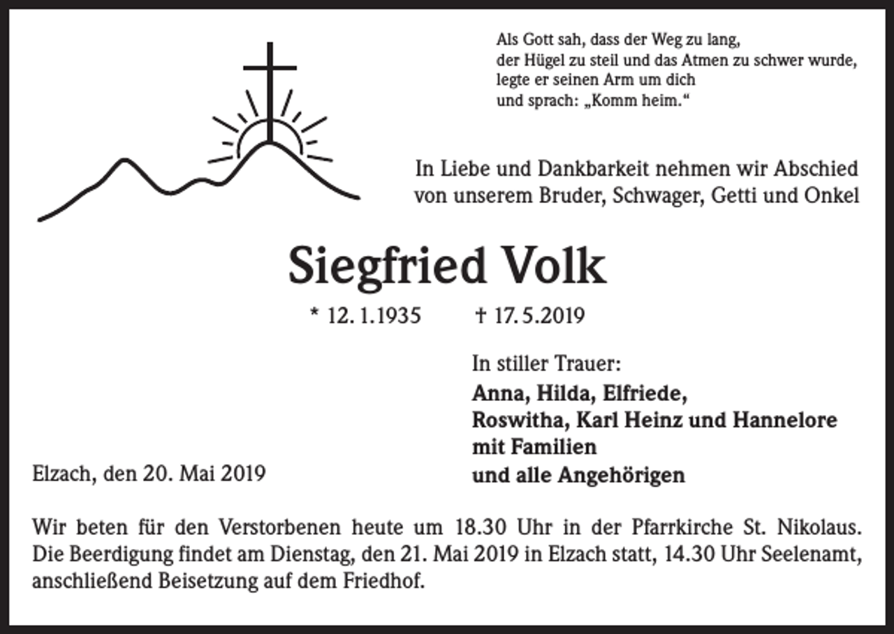 <p>Als Gott sah, dass der Weg zu lang,<br />der Hügel zu steil und das Atmen zu schwer wurde,<br />legte er seinen Arm um dich<br />und sprach: „Komm heim.“</p><p>In Liebe und Dankbarkeit nehmen wir Abschied<br />von unserem Bruder, Schwager, Getti und Onkel</p><p>Siegfried Volk<br />* 12. 1.1935</p><p>Elzach, den 20. Mai 2019</p><p>† 17. 5.2019<br />In stiller Trauer:<br />Anna, Hilda, Elfriede,<br />Roswitha, Karl Heinz und Hannelore<br />mit Familien<br />und alle Angehörigen</p><p>Wir beten für den Verstorbenen heute um 18.30 Uhr in der Pfarrkirche St. Nikolaus.<br />Die Beerdigung findet am Dienstag, den 21. Mai 2019 in Elzach statt, 14.30 Uhr Seelenamt,<br />anschließend Beisetzung auf dem Friedhof.</p>