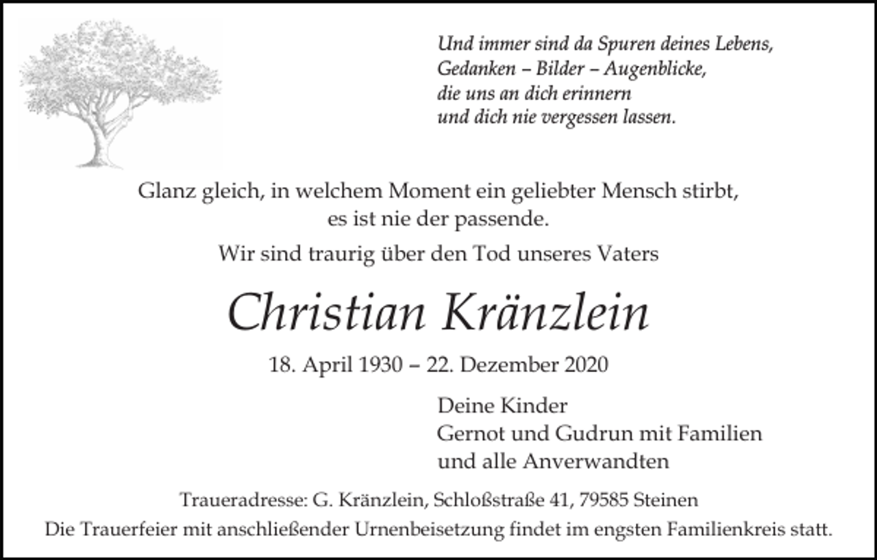 <p>Und immer sind da Spuren deines Lebens,<br />Gedanken – Bilder – Augenblicke,<br />die uns an dich erinnern<br />und dich nie vergessen lassen.</p><p>Glanz gleich, in welchem Moment ein geliebter Mensch stirbt,<br />es ist nie der passende.<br />Wir sind traurig über den Tod unseres Vaters</p><p>Christian Kränzlein<br />18. April 1930 – 22. Dezember 2020<br />Deine Kinder<br />Gernot und Gudrun mit Familien<br />und alle Anverwandten<br />Traueradresse: G. Kränzlein, Schloßstraße 41, 79585 Steinen<br />Die Trauerfeier mit anschließender Urnenbeisetzung findet im engsten Familienkreis statt.</p>