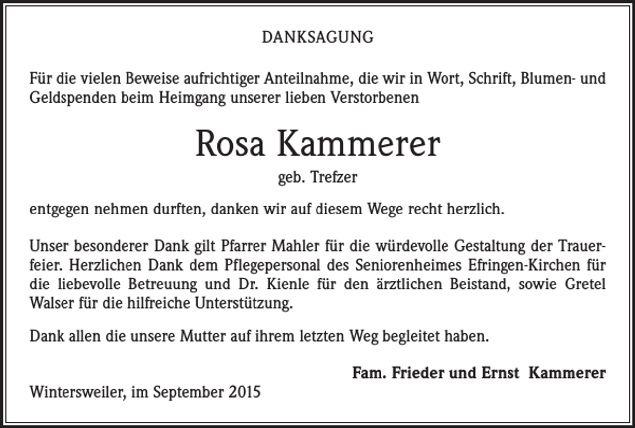 <p>DANKSAGUNG<br />Für die vielen Beweise aufrichtiger Anteilnahme, die wir in Wort, Schrift, Blumen- und<br />Geldspenden beim Heimgang unserer lieben Verstorbenen</p><p>Rosa Kammerer<br />geb. Trefzer<br />entgegen nehmen durften, danken wir auf diesem Wege recht herzlich.<br />Unser besonderer Dank gilt Pfarrer Mahler für die würdevolle Gestaltung der Trauerfeier. Herzlichen Dank dem Pflegepersonal des Seniorenheimes Efringen-Kirchen für<br />die liebevolle Betreuung und Dr. Kienle für den ärztlichen Beistand, sowie Gretel<br />Walser für die hilfreiche Unterstützung.<br />Dank allen die unsere Mutter auf ihrem letzten Weg begleitet haben.</p><p>Wintersweiler, im September 2015</p><p>Fam. Frieder und Ernst Kammerer</p>