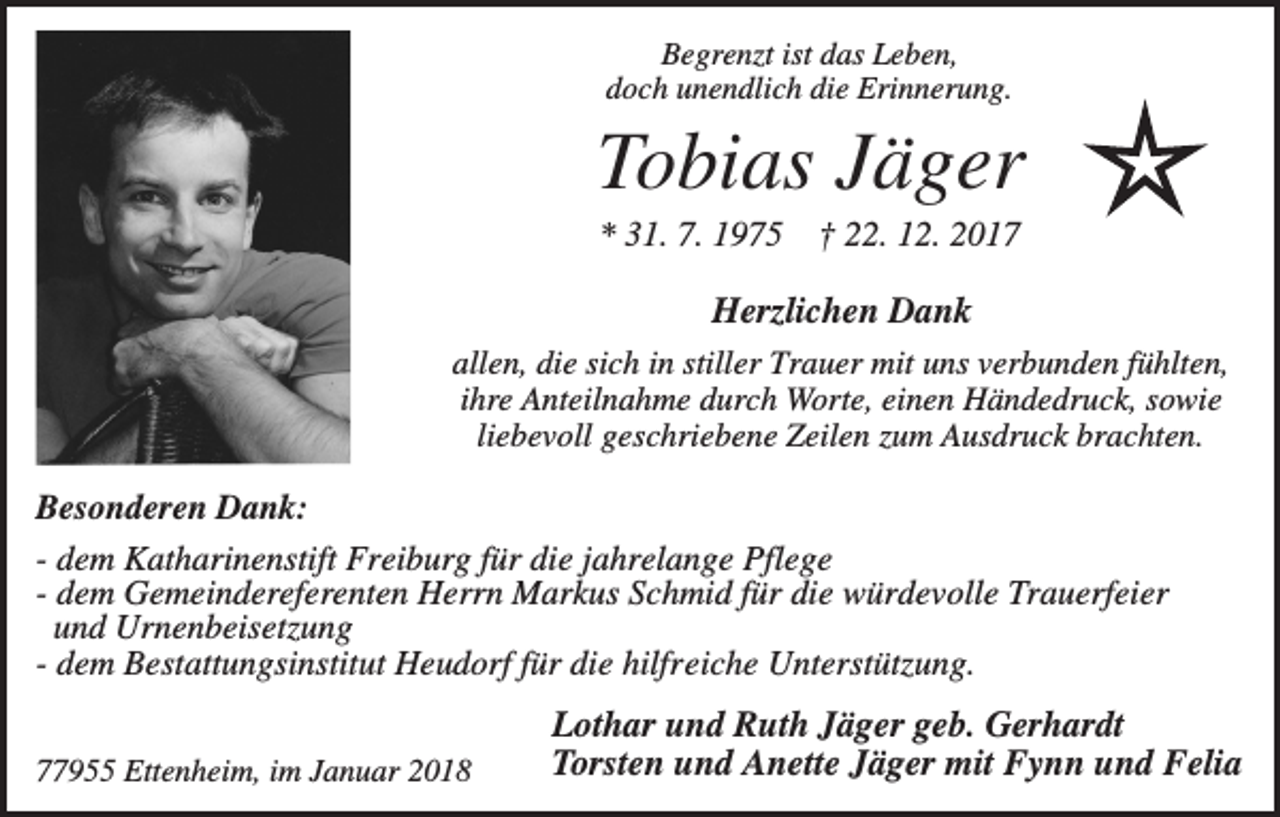 <p>Begrenzt ist das Leben,<br />doch unendlich die Erinnerung.</p><p>Tobias Jäger<br />* 31. 7. 1975</p><p>† 22. 12. 2017</p><p>Herzlichen Dank<br />allen, die sich in stiller Trauer mit uns verbunden fühlten,<br />ihre Anteilnahme durch Worte, einen Händedruck, sowie<br />liebevoll geschriebene Zeilen zum Ausdruck brachten.</p><p>Besonderen Dank:<br />- dem Katharinenstift Freiburg für die jahrelange Pflege<br />- dem Gemeindereferenten Herrn Markus Schmid für die würdevolle Trauerfeier<br />und Urnenbeisetzung<br />- dem Bestattungsinstitut Heudorf für die hilfreiche Unterstützung.<br />77955 Ettenheim, im Januar 2018</p><p>Lothar und Ruth Jäger geb. Gerhardt<br />Torsten und Anette Jäger mit Fynn und Felia</p>