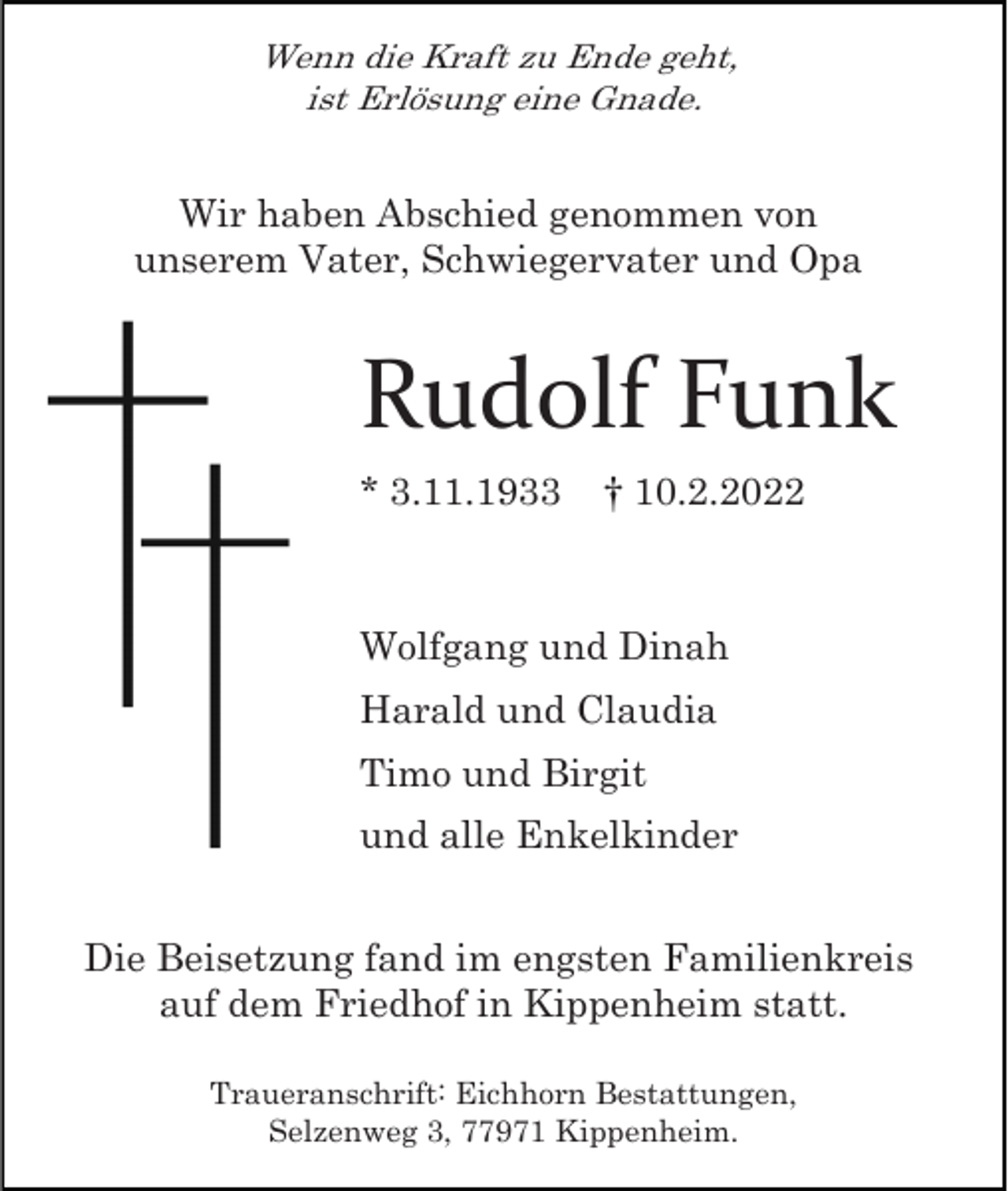 <p>Wenn die Kraft zu Ende geht,<br />ist Erlösung eine Gnade.</p><p>Wir haben Abschied genommen von<br />unserem Vater, Schwiegervater und Opa</p><p>Rudolf Funk<br />* 3.11.1933</p><p>† 10.2.2022</p><p>Wolfgang und Dinah<br />Harald und Claudia<br />Timo und Birgit<br />und alle Enkelkinder<br />Die Beisetzung fand im engsten Familienkreis<br />auf dem Friedhof in Kippenheim statt.<br />Traueranschrift: Eichhorn Bestattungen,<br />Selzenweg 3, 77971 Kippenheim.</p>