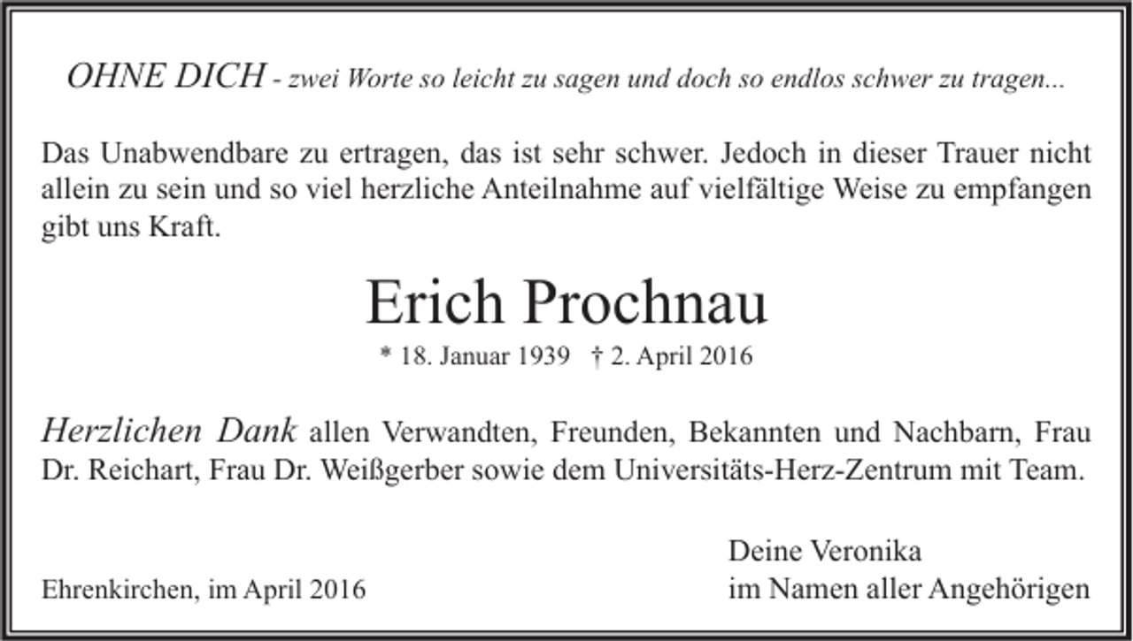 <p>OHNE DICH - zwei Worte so leicht zu sagen und doch so endlos schwer zu tragen...<br />Das Unabwendbare zu ertragen, das ist sehr schwer. Jedoch in dieser Trauer nicht<br />allein zu sein und so viel herzliche Anteilnahme auf vielfältige Weise zu empfangen<br />gibt uns Kraft.</p><p>Erich Prochnau<br />* 18. Januar 1939 † 2. April 2016</p><p>Herzlichen Dank allen Verwandten, Freunden, Bekannten und Nachbarn, Frau<br />Dr. Reichart, Frau Dr. Weißgerber sowie dem Universitäts-Herz-Zentrum mit Team.<br />Ehrenkirchen, im April 2016</p><p>Deine Veronika<br />im Namen aller Angehörigen</p>