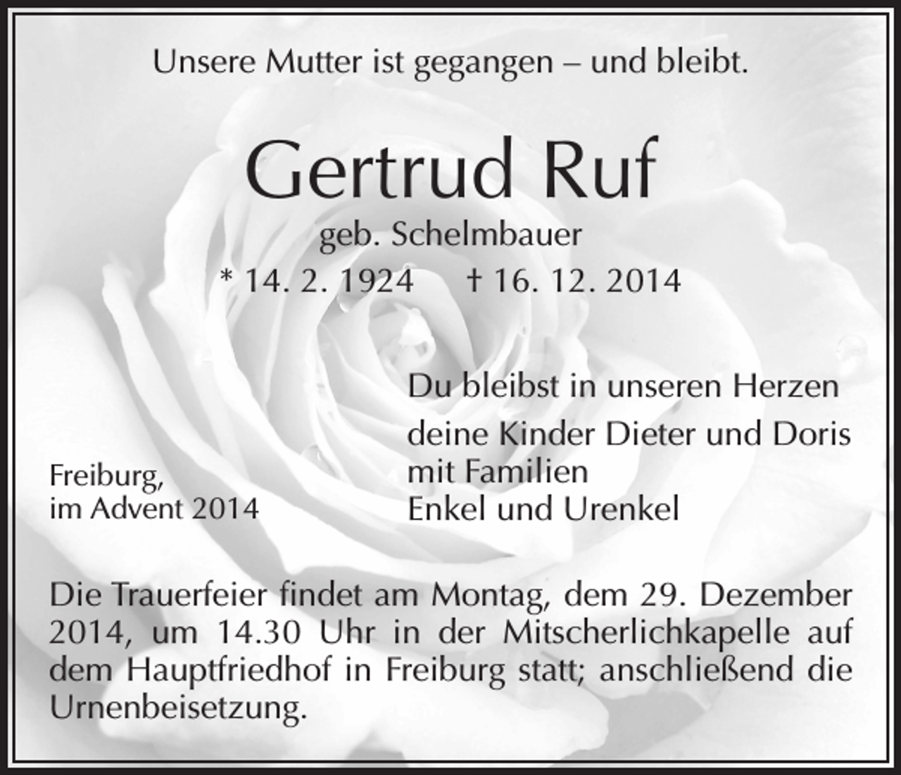 <p>Unsere Mutter ist gegangen – und bleibt.</p><p>Gertrud Ruf</p><p>geb. Schelmbauer<br />* 14. 2. 1924 † 16. 12. 2014</p><p>Freiburg,<br />im Advent 2014</p><p>Du bleibst in unseren Herzen<br />deine Kinder Dieter und Doris<br />mit Familien<br />Enkel und Urenkel</p><p>Die Trauerfeier findet am Montag, dem 29. Dezember<br />2014, um 14.30 Uhr in der Mitscherlichkapelle auf<br />dem Hauptfriedhof in Freiburg statt; anschließend die<br />Urnenbeisetzung.</p>