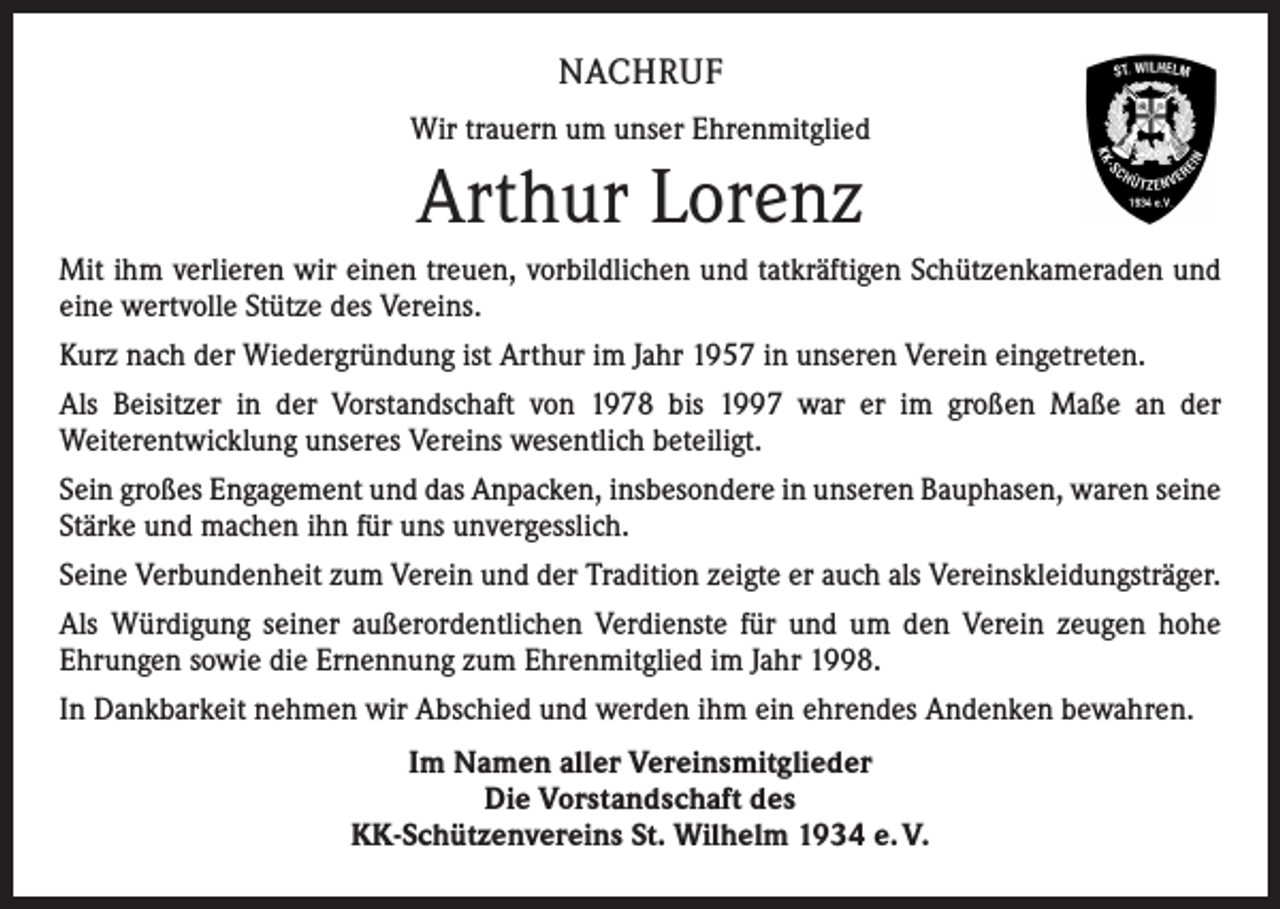 <p>NACHRUF<br />Wir trauern um unser Ehrenmitglied</p><p>Arthur Lorenz<br />Mit ihm verlieren wir einen treuen, vorbildlichen und tatkräftigen Schützenkameraden und<br />eine wertvolle Stütze des Vereins.<br />Kurz nach der Wiedergründung ist Arthur im Jahr 1957 in unseren Verein eingetreten.<br />Als Beisitzer in der Vorstandschaft von 1978 bis 1997 war er im großen Maße an der<br />­Weiterentwicklung unseres Vereins wesentlich beteiligt.<br />Sein großes Engagement und das Anpacken, insbesondere in unseren Bauphasen, waren seine<br />Stärke und machen ihn für uns unvergesslich.<br />Seine Verbundenheit zum Verein und der Tradition zeigte er auch als Vereinskleidungsträger.<br />Als Würdigung seiner außerordentlichen Verdienste für und um den Verein zeugen hohe<br />­Ehrungen sowie die Ernennung zum Ehrenmitglied im Jahr 1998.<br />In Dankbarkeit nehmen wir Abschied und werden ihm ein ehrendes Andenken bewahren.<br />Im Namen aller Vereinsmitglieder<br />Die Vorstandschaft des<br />KK-Schützenvereins St. Wilhelm 1934 e. V.</p>