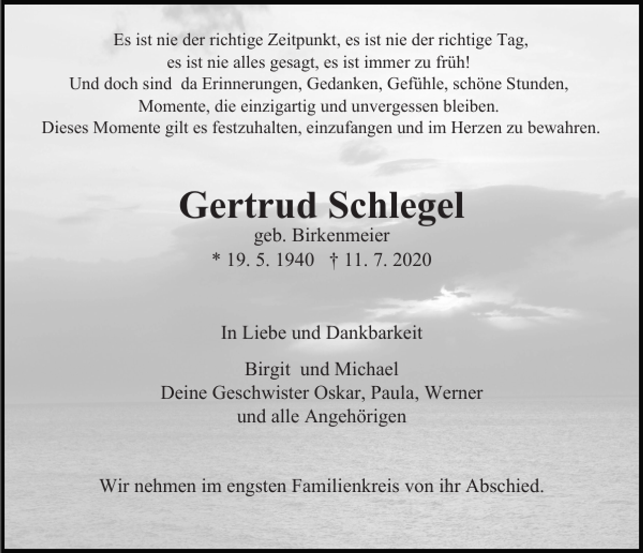 <p>Es ist nie der richtige Zeitpunkt, es ist nie der richtige Tag,<br />es ist nie alles gesagt, es ist immer zu früh!<br />Und doch sind da Erinnerungen, Gedanken, Gefühle, schöne Stunden,<br />Momente, die einzigartig und unvergessen bleiben.<br />Dieses Momente gilt es festzuhalten, einzufangen und im Herzen zu bewahren.</p><p>Gertrud<br />Schlegel<br />geb. Birkenmeier<br />* 19. 5. 1940 † 11. 7. 2020</p><p>In Liebe und Dankbarkeit<br />Birgit und Michael<br />Deine Geschwister Oskar, Paula, Werner<br />und alle Angehörigen<br />Wir nehmen im engsten Familienkreis von ihr Abschied.</p>
