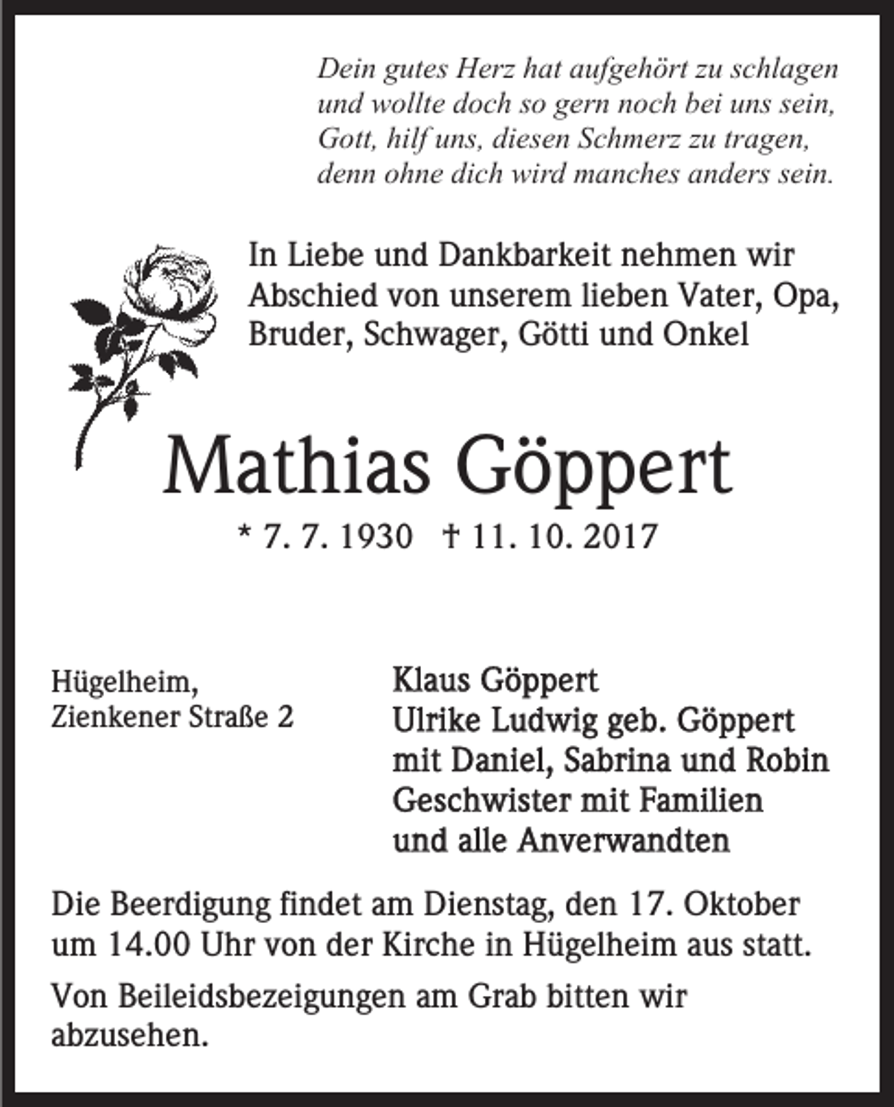 <p>DDein<br />ei n ggutes<br />ut es HHerz<br />erz hhat<br />at aaufgehört<br />uf g e h ört zzuu sschlagen<br />c hl a g e n<br />uund<br />n d wollte<br />w ollt e ddoch<br />o c h sso<br />o ggern<br />er n nnoch<br />o c h bbei<br />ei uuns<br />ns ssein,<br />ei n,<br />hilfuuns,<br />tragen,<br />GGott,<br />ott, hilf<br />ns, didiesen<br />es e n SSchmerz<br />c h m erz zzuu tr<br />a g e n,<br />ddenn<br />e n n oohne<br />h n e di<br />c h wird<br />wir d manches<br />m a n c h es anders<br />a n d ers ssein.<br />ei n.<br />dich</p><p>I n Liebe<br />In<br />Li e b e und<br />u n d Dankbarkeit<br />D a n k b ar k eit nehmen<br />n e h m e n wir<br />wir<br />AAbschied<br />bs c hi e d vvon<br />o n uunserem<br />ns er e m l lieben<br />i e b e n Vater,<br />V at er, Opa,<br />O p a,<br />Br<br />u d er, SSchwager,<br />c h w a g er, Götti<br />G ötti und<br />u n d Onkel<br />O n k el<br />Bruder,</p><p>MMathias<br />at hi as GGöppert<br />ö p p ert<br />** 7.<br />7. 7.<br />7. †<br />† 11.<br />. 10.<br />1 0.</p><p>HHügelheim,<br />ü g el h ei m,<br />Zienkener<br />Straße<br />Zi<br />e n k e n er Str<br />a ße</p><p>Di e BBeerdigung<br />Die<br />e er di g u n g fifindet<br />n d et aam<br />m Dienstag,<br />Di e nst a g, den<br />d e n 17.<br />1 7. Oktober<br />O kt ob er<br />uum<br />m 14.00<br />1 4. Uhr<br />U hr vvon<br />o n dder<br />er Kirche<br />K ir c h e iinn Hügelheim<br />H ü g el h ei m aus<br />a us st<br />att.<br />statt.<br />VVon<br />o n BBeileidsbezeigungen<br />eil ei ds b e z ei g u n g e n am<br />a m Grab<br />Gr a b bitten<br />bitt e n wir<br />wir<br />aabzusehen.<br />b z us e h e n.</p>