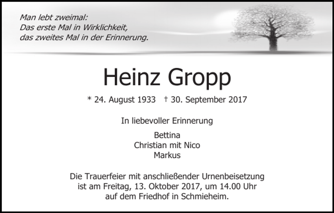 <p>Man lebt zweimal:<br />Das erste Mal in Wirklichkeit,<br />das zweites Mal in der Erinnerung.</p><p>Heinz Gropp</p><p>* 24. August 1933 † 30. September 2017<br />In liebevoller Erinnerung<br />Bettina<br />Christian mit Nico<br />Markus<br />Die Trauerfeier mit anschließender Urnenbeisetzung<br />ist am Freitag, 13. Oktober 2017, um 14.00 Uhr<br />auf dem Friedhof in Schmieheim.</p>