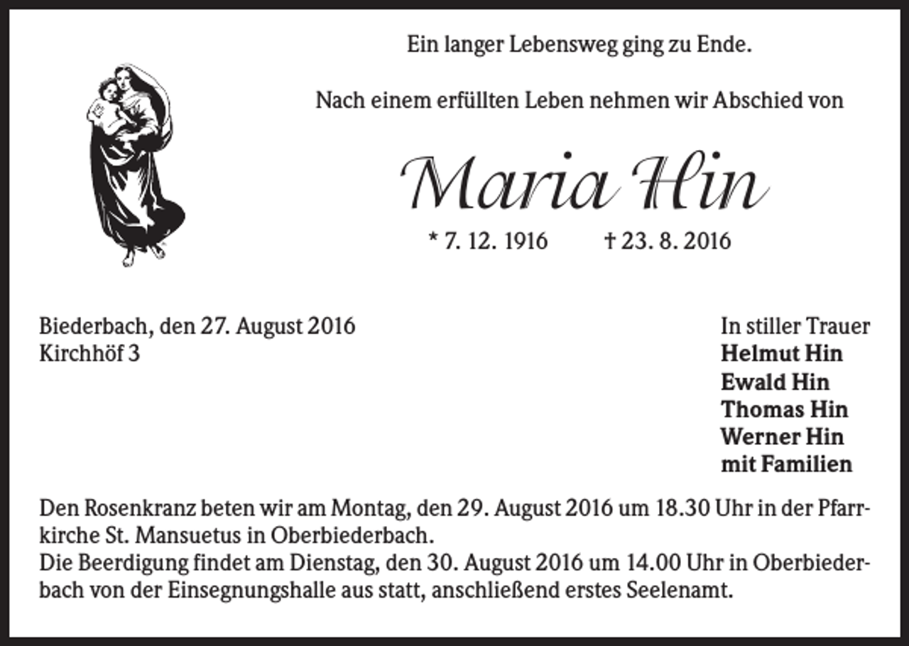 <p>Ein langer Lebensweg ging zu Ende.<br />Nach einem erfüllten Leben nehmen wir Abschied von</p><p>Maria Hin<br />* 7. 12. 1916</p><p>Biederbach, den 27. August 2016<br />Kirchhöf 3</p><p>† 23. 8. 2016</p><p>In stiller Trauer<br />Helmut Hin<br />Ewald Hin<br />Thomas Hin<br />Werner Hin<br />mit Familien</p><p>Den Rosenkranz beten wir am Montag, den 29. August 2016 um 18.30 Uhr in der Pfarrkirche St. Mansuetus in Oberbiederbach.<br />Die Beerdigung findet am Dienstag, den 30. August 2016 um 14.00 Uhr in Oberbiederbach von der Einsegnungshalle aus statt, anschließend erstes Seelenamt.</p>