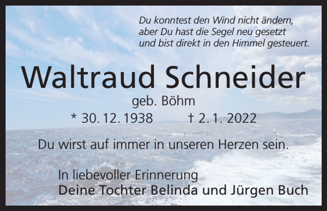 <p>Du konntest den Wind nicht ändern,<br />aber Du hast die Segel neu gesetzt<br />und bist direkt in den Himmel gesteuert.</p><p>Waltraud Schneider<br />geb. Böhm<br />* 30. 12. 1938<br />† 2. 1. 2022</p><p>Du wirst auf immer in unseren Herzen sein.<br />In liebevoller Erinnerung<br />Deine Tochter Belinda und Jürgen Buch</p>